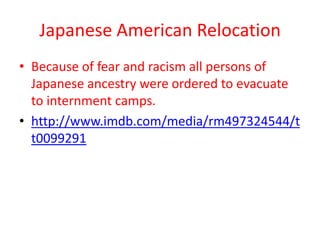 Japanese American Relocation
• Because of fear and racism all persons of
  Japanese ancestry were ordered to evacuate
  to internment camps.
• http://www.imdb.com/media/rm497324544/t
  t0099291
 