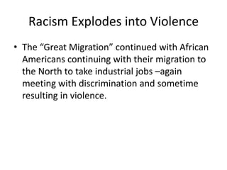 Racism Explodes into Violence
• The “Great Migration” continued with African
  Americans continuing with their migration to
  the North to take industrial jobs –again
  meeting with discrimination and sometime
  resulting in violence.
 