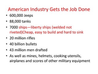 American Industry Gets the Job Done
• 600,000 Jeeps
• 88,000 tanks
• 7000 ships—liberty ships (welded not
  riveted)Cheap, easy to build and hard to sink
• 20 million rifles
• 40 billion bullets
• 43 million men drafted
• As well as mines, helmets, cooking utensils,
  airplanes and scores of other military equipment
 