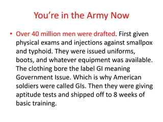 You’re in the Army Now
• Over 40 million men were drafted. First given
  physical exams and injections against smallpox
  and typhoid. They were issued uniforms,
  boots, and whatever equipment was available.
  The clothing bore the label GI meaning
  Government Issue. Which is why American
  soldiers were called GIs. Then they were giving
  aptitude tests and shipped off to 8 weeks of
  basic training.
 