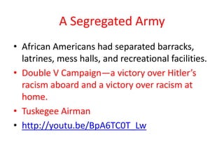 A Segregated Army
• African Americans had separated barracks,
  latrines, mess halls, and recreational facilities.
• Double V Campaign—a victory over Hitler’s
  racism aboard and a victory over racism at
  home.
• Tuskegee Airman
• http://youtu.be/BpA6TC0T_Lw
 