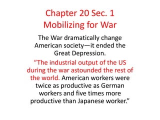 Chapter 20 Sec. 1
     Mobilizing for War
    The War dramatically change
  American society—it ended the
         Great Depression.
  “The industrial output of the US
during the war astounded the rest of
 the world. American workers were
   twice as productive as German
    workers and five times more
 productive than Japanese worker.”
 