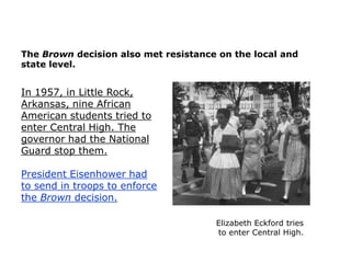 The Brown decision also met resistance on the local and
state level.

In 1957, in Little Rock,
Arkansas, nine African
American students tried to
enter Central High. The
governor had the National
Guard stop them.
President Eisenhower had
to send in troops to enforce
the Brown decision.
Elizabeth Eckford tries
to enter Central High.

 
