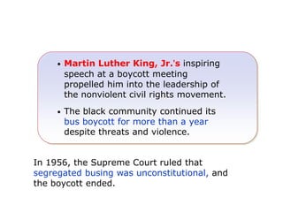 •

Martin Luther King, Jr.’s inspiring
speech at a boycott meeting
propelled him into the leadership of
the nonviolent civil rights movement.

•

The black community continued its
bus boycott for more than a year
despite threats and violence.

In 1956, the Supreme Court ruled that
segregated busing was unconstitutional, and
the boycott ended.
Martin Luther King, Jr.

 