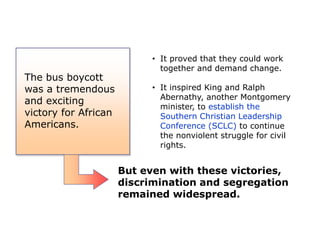 The bus boycott
was a tremendous
and exciting
victory for African
Americans.

• It proved that they could work
together and demand change.
• It inspired King and Ralph
Abernathy, another Montgomery
minister, to establish the
Southern Christian Leadership
Conference (SCLC) to continue
the nonviolent struggle for civil
rights.

But even with these victories,
discrimination and segregation
remained widespread.

 