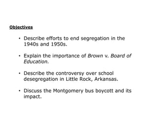 Objectives

• Describe efforts to end segregation in the
1940s and 1950s.
• Explain the importance of Brown v. Board of
Education.
• Describe the controversy over school
desegregation in Little Rock, Arkansas.
• Discuss the Montgomery bus boycott and its
impact.

 