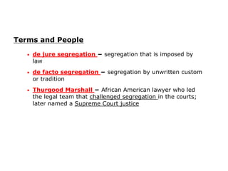 Terms and People
•

de jure segregation − segregation that is imposed by
law

•

de facto segregation − segregation by unwritten custom
or tradition

•

Thurgood Marshall − African American lawyer who led
the legal team that challenged segregation in the courts;
later named a Supreme Court justice

 