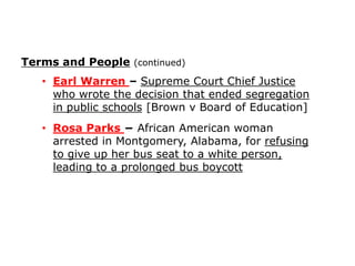 Terms and People (continued)
• Earl Warren – Supreme Court Chief Justice
who wrote the decision that ended segregation
in public schools [Brown v Board of Education]
• Rosa Parks − African American woman
arrested in Montgomery, Alabama, for refusing
to give up her bus seat to a white person,
leading to a prolonged bus boycott

 