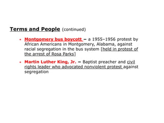 Terms and People (continued)
•

Montgomery bus boycott − a 1955–1956 protest by
African Americans in Montgomery, Alabama, against
racial segregation in the bus system [held in protest of
the arrest of Rosa Parks]

•

Martin Luther King, Jr. − Baptist preacher and civil
rights leader who advocated nonviolent protest against
segregation

 