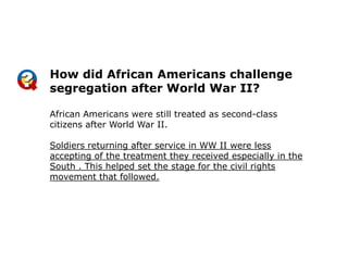 How did African Americans challenge
segregation after World War II?
African Americans were still treated as second-class
citizens after World War II.
Soldiers returning after service in WW II were less
accepting of the treatment they received especially in the
South . This helped set the stage for the civil rights
movement that followed.

 