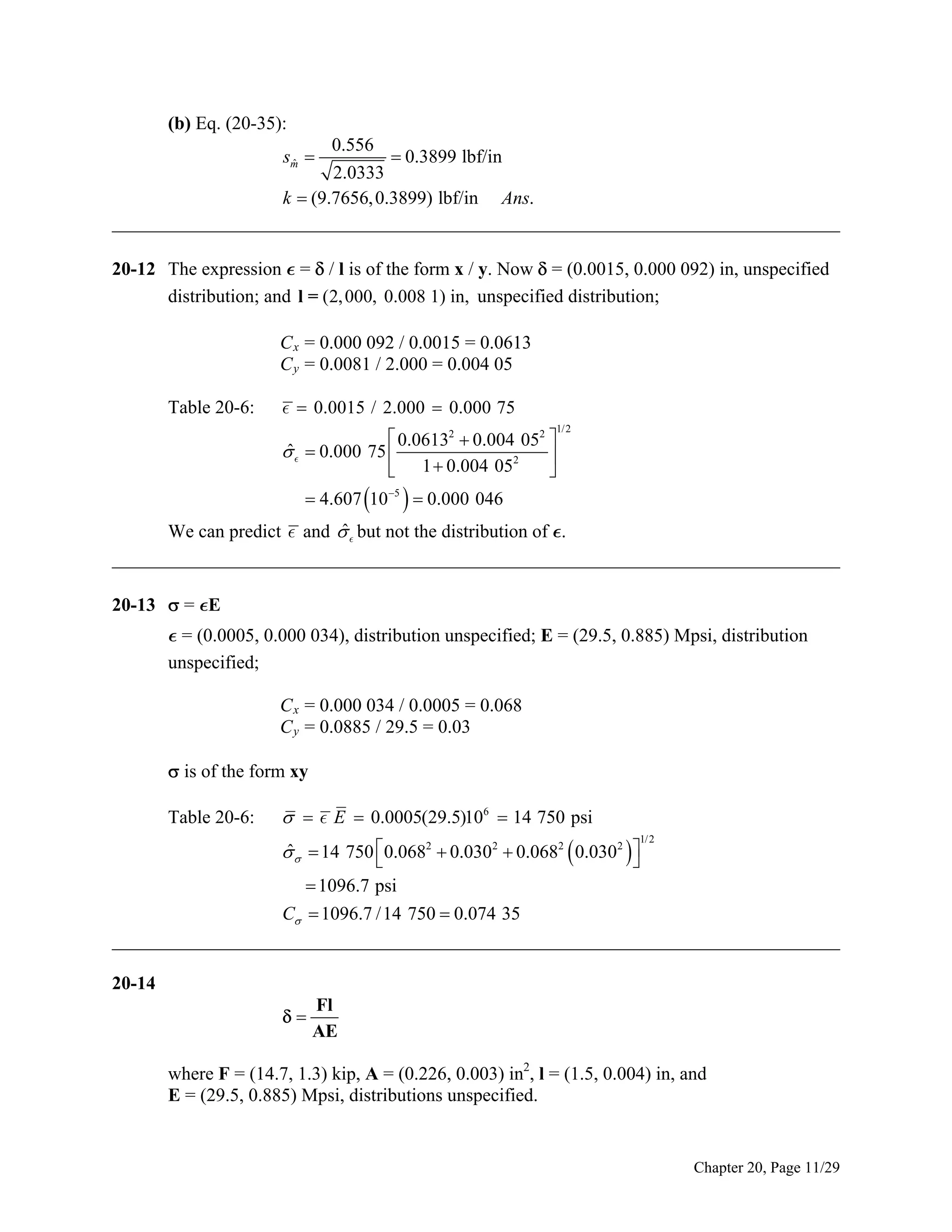 (b) Eq. (20-35):
0.556
 0.3899 lbf/in
2.0333
k  (9.7656, 0.3899) lbf/in Ans.
______________________________________________________________________________
sm 
ˆ

20-12 The expression  =  / l is of the form x / y. Now  = (0.0015, 0.000 092) in, unspecified
distribution; and l = (2, 000, 0.008 1) in, unspecified distribution;
C x = 0.000 092 / 0.0015 = 0.0613
C y = 0.0081 / 2.000 = 0.004 05
Table 20-6:

  0.0015 / 2.000  0.000 75

 0.06132  0.004 052 
ˆ
   0.000 75 

2
 1  0.004 05


1/2

 4.607 105   0.000 046

ˆ
We can predict  and   but not the distribution of .
______________________________________________________________________________
20-13  = E
 = (0.0005, 0.000 034), distribution unspecified; E = (29.5, 0.885) Mpsi, distribution
unspecified;
C x = 0.000 034 / 0.0005 = 0.068
C y = 0.0885 / 29.5 = 0.03
 is of the form xy
Table 20-6:

   E  0.0005(29.5)106  14 750 psi
ˆ
   14 750 0.0682  0.0302  0.0682  0.0302  



1/ 2

 1096.7 psi
C  1096.7 /14 750  0.074 35
______________________________________________________________________________
20-14


Fl
AE

where F = (14.7, 1.3) kip, A = (0.226, 0.003) in2, l = (1.5, 0.004) in, and
E = (29.5, 0.885) Mpsi, distributions unspecified.

Chapter 20, Page 11/29

 