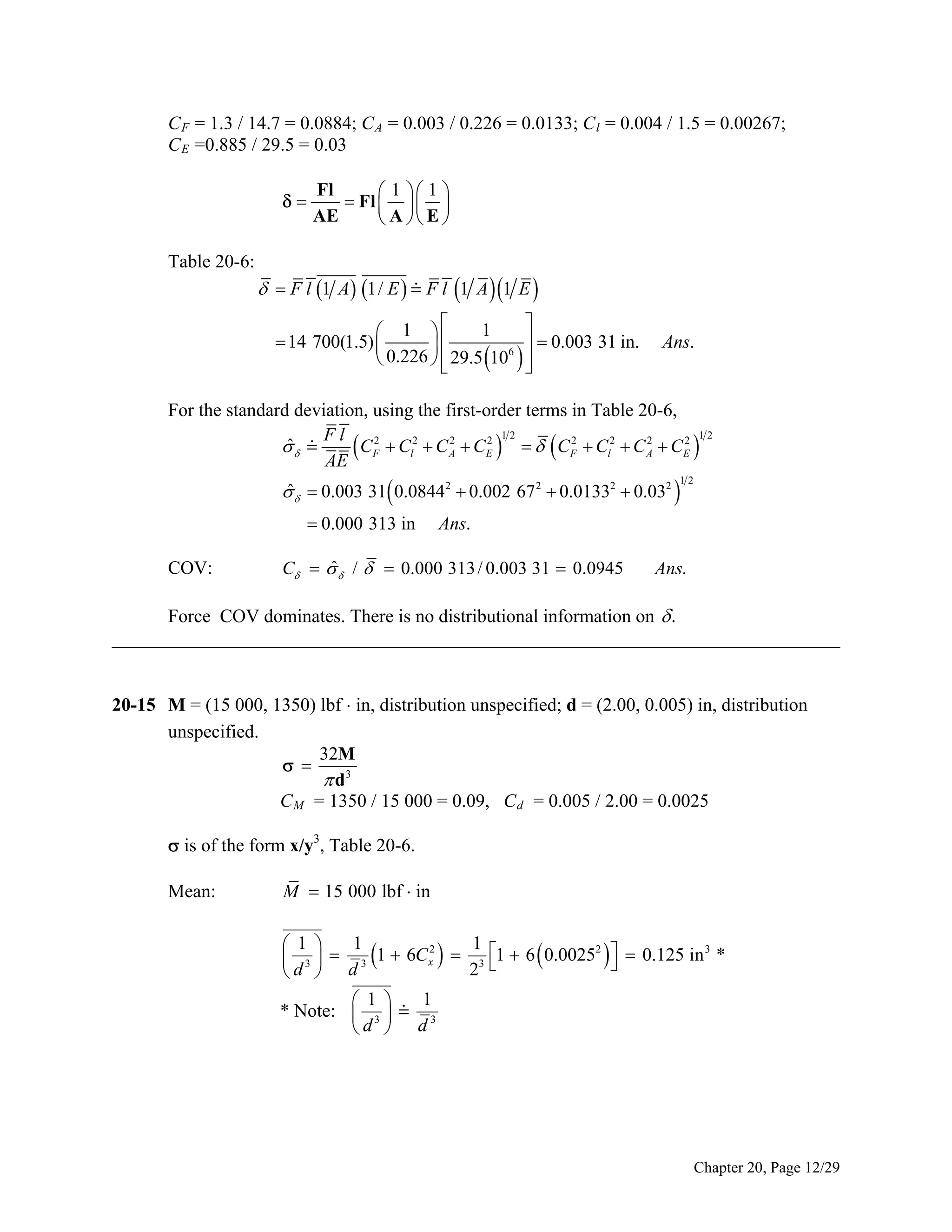 C F = 1.3 / 14.7 = 0.0884; C A = 0.003 / 0.226 = 0.0133; C l = 0.004 / 1.5 = 0.00267;
C E =0.885 / 29.5 = 0.03


Table 20-6:

Fl
 1  1 
 Fl    
AE
 A  E 

  F l 1 A 1/ E   F l 1 A  1 E 

1
 1 

  0.003 31 in.
 14 700(1.5) 

6
 0.226   29.5 10  



Ans.

For the standard deviation, using the first-order terms in Table 20-6,
12
12
Fl
ˆ
 
 CF2  Cl2  C A2  CE2     CF2  Cl2  CA2  CE2 
AE
ˆ
   0.003 31 0.08442  0.002 67 2  0.01332  0.032 

12

 0.000 313 in

COV:

Ans.

ˆ
C    /   0.000 313 / 0.003 31  0.0945

Ans.

Force COV dominates. There is no distributional information on  .
______________________________________________________________________________
20-15 M = (15 000, 1350) lbf ⋅ in, distribution unspecified; d = (2.00, 0.005) in, distribution
unspecified.
32M
 
 d3
C M = 1350 / 15 000 = 0.09, C d = 0.005 / 2.00 = 0.0025
 is of the form x/y3, Table 20-6.
Mean:

M  15 000 lbf  in
1
1
 1 
2
2
3
 3   3 1  6Cx   3 1  6  0.0025    0.125 in *

d  d
2 

1
 1 
* Note:  3   3
d  d

Chapter 20, Page 12/29

 