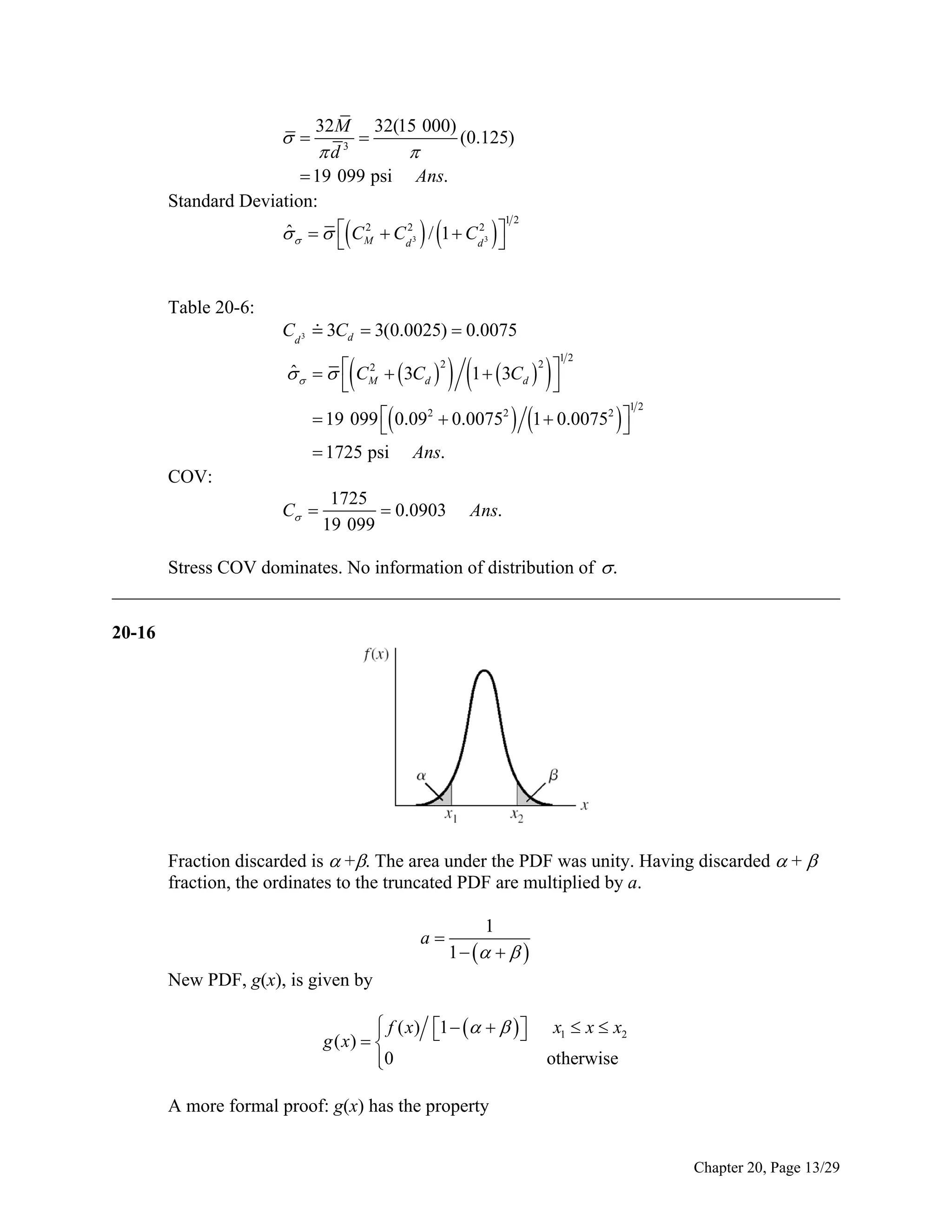 32M 32(15 000)
(0.125)

d 3

 19 099 psi Ans.
Standard Deviation:









12

2
ˆ
     CM  Cd2 / 1  Cd2 



Table 20-6:

3

3

Cd 3  3Cd  3(0.0025)  0.0075


2
ˆ
     CM   3Cd 

2

 1  3C   
2

12

d



 19 099  0.092  0.00752

 1725 psi Ans.

 1  0.0075  

2

12

COV:
C 

1725
 0.0903
19 099

Ans.

Stress COV dominates. No information of distribution of  .
______________________________________________________________________________
20-16

Fraction discarded is  +. The area under the PDF was unity. Having discarded  + 
fraction, the ordinates to the truncated PDF are multiplied by a.
a

1

1     

New PDF, g(x), is given by
 f ( x) 1      



g ( x)  
0


x1  x  x2
otherwise

A more formal proof: g(x) has the property
Chapter 20, Page 13/29

 