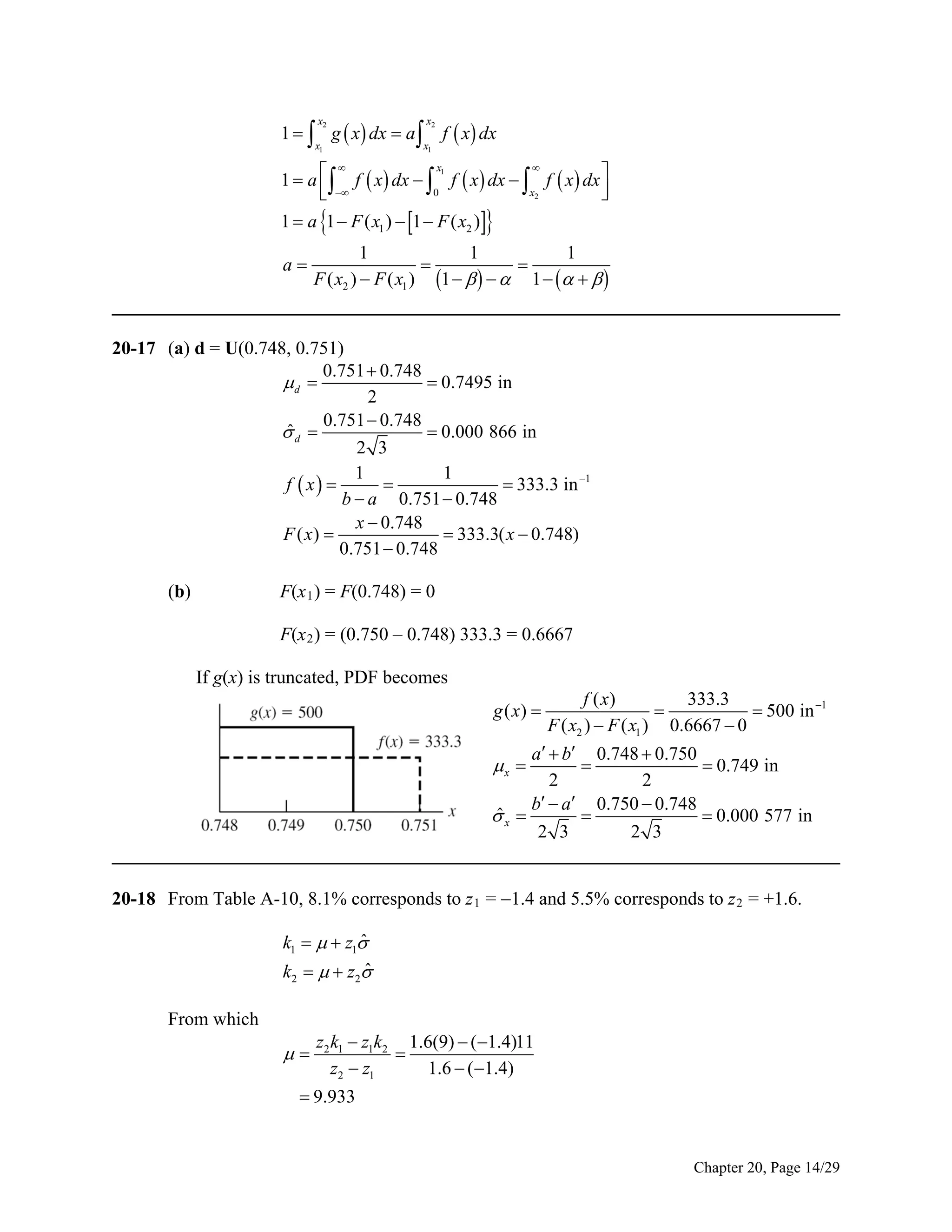 1   g  x  dx  a 
x2

x2

x1

x1

f  x dx



x1
1  a   f  x  dx   f  x  dx   f  x  dx 
 

x2
0



1  a 1  F ( x1 )  1  F ( x2 ) 

1
1
1


F ( x2 )  F ( x1 ) 1      1     
______________________________________________________________________________
a

20-17 (a) d = U(0.748, 0.751)
0.751  0.748
 0.7495 in
d 
2
0.751  0.748
ˆ
 0.000 866 in
d 
2 3
1
1

 333.3 in 1
f  x 
b  a 0.751  0.748
x  0.748
 333.3( x  0.748)
F ( x) 
0.751  0.748
(b)

F(x 1 ) = F(0.748) = 0
F(x 2 ) = (0.750 – 0.748) 333.3 = 0.6667
If g(x) is truncated, PDF becomes

f ( x)
333.3

 500 in 1
F ( x2 )  F ( x1 ) 0.6667  0
a  b 0.748  0.750
x 

 0.749 in
2
2
b  a 0.750  0.748
ˆ
x 

 0.000 577 in
2 3
2 3
______________________________________________________________________________
g ( x) 

20-18 From Table A-10, 8.1% corresponds to z 1 = 1.4 and 5.5% corresponds to z 2 = +1.6.

ˆ
k1    z1
ˆ
k2    z2
From which



z2 k1  z1k2 1.6(9)  (1.4)11

z2  z1
1.6  (1.4)

 9.933

Chapter 20, Page 14/29

 