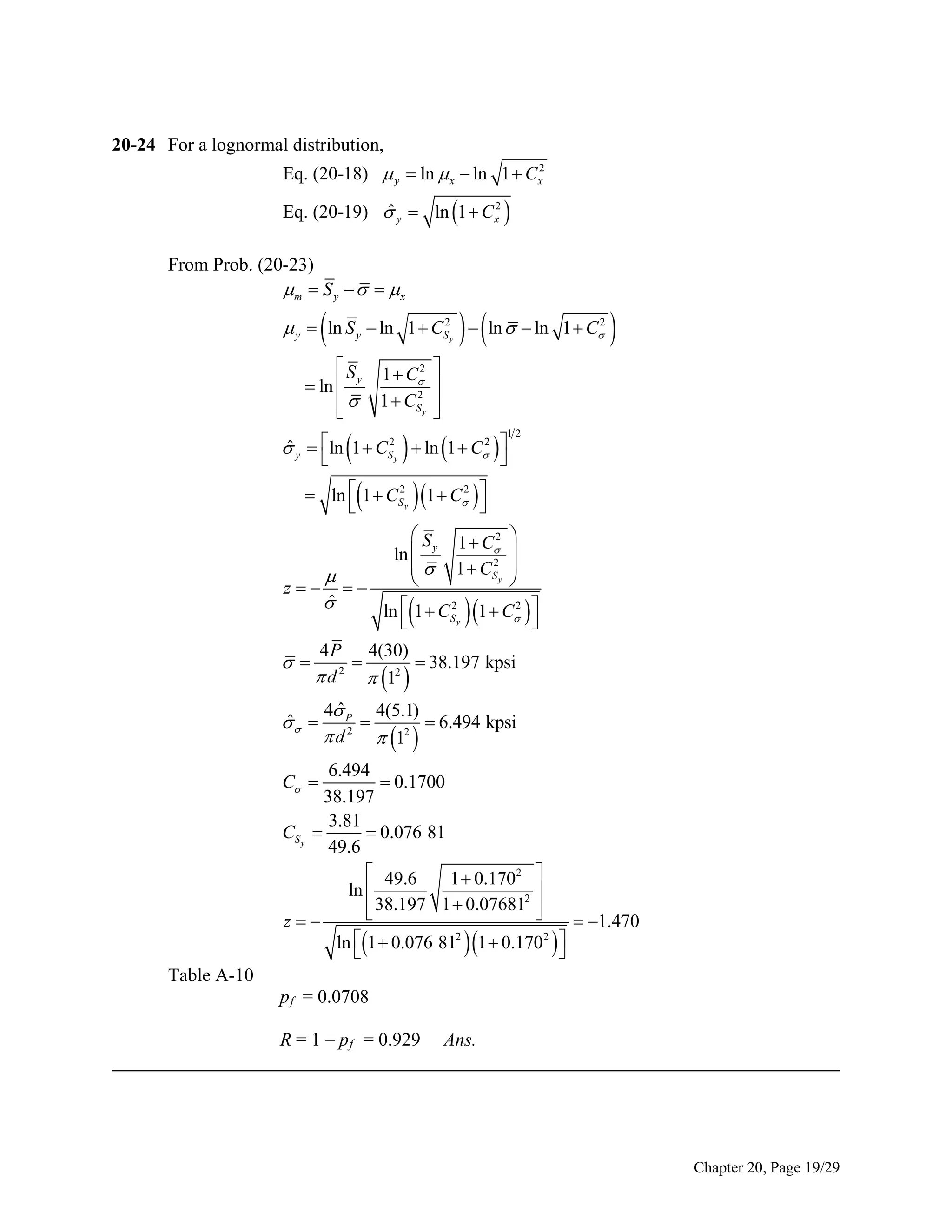 20-24 For a lognormal distribution,
Eq. (20-18)  y  ln  x  ln 1  C x2
ˆ
Eq. (20-19)  y  ln 1  C x2 

From Prob. (20-23)
m  S y     x



 

2
2
 y  ln S y  ln 1  CS  ln   ln 1  C
y

 S 1 C2

 ln  y
2
  1  CS y













2
ˆ
 y  ln 1  CS2  ln 1  C  



y



12





2
2
 ln  1  CS y 1  C  



 S 1 C2 
 
ln  y
2
  1  CS y 



z 
ˆ

2
2
ln  1  CS y 1  C  









4 P 4(30)

 38.197 kpsi
 d 2  12 

ˆ
 

ˆ
4 P 4(5.1)

 6.494 kpsi
 d 2  12 

6.494
 0.1700
38.197
3.81
CS y 
 0.076 81
49.6
 49.6
1  0.1702 
ln 
2 
 38.197 1  0.07681 


 1.470
z
2
2
ln 1  0.076 81 1  0.170  


C 

Table A-10
p f = 0.0708
R = 1 – p f = 0.929 Ans.
______________________________________________________________________________

Chapter 20, Page 19/29

 