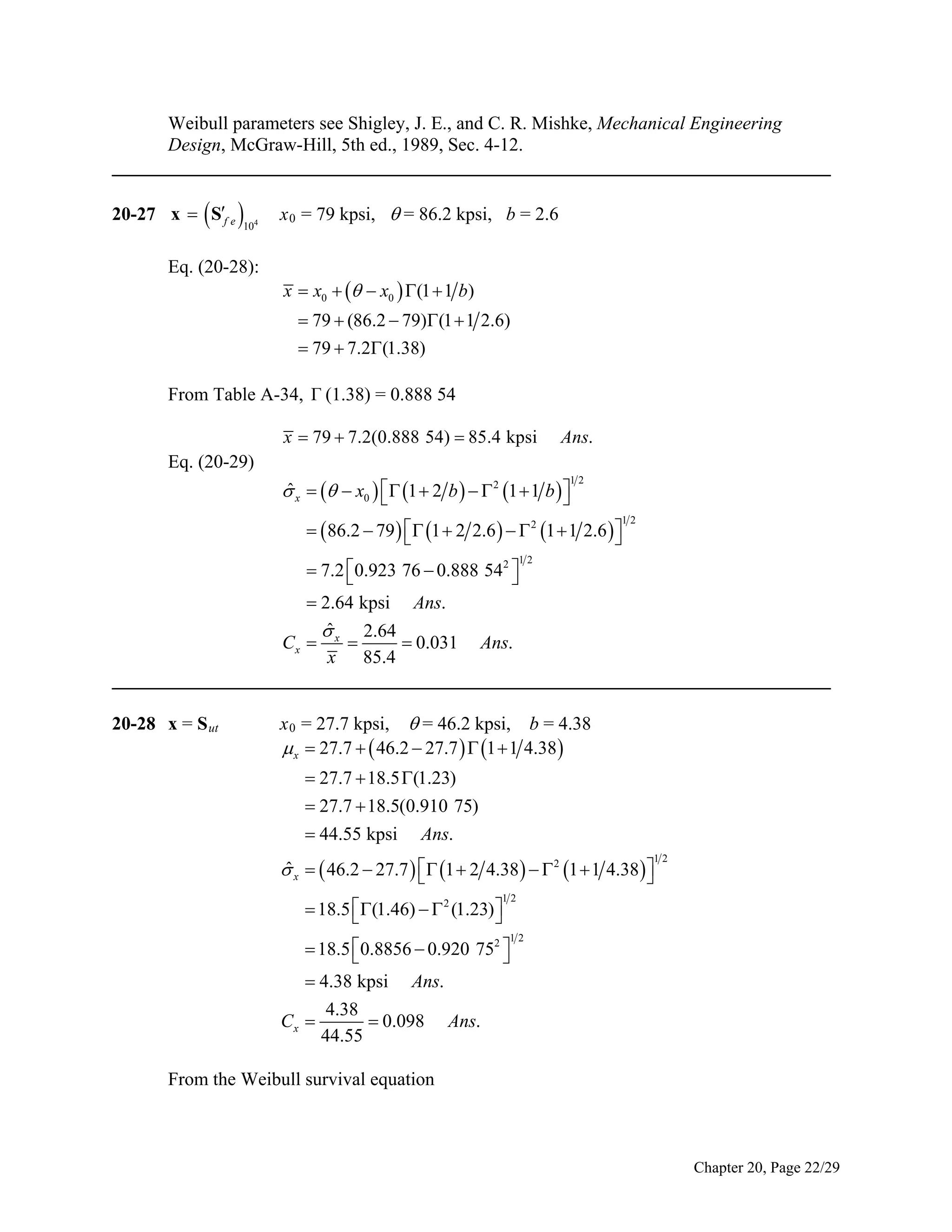 Weibull parameters see Shigley, J. E., and C. R. Mishke, Mechanical Engineering
Design, McGraw-Hill, 5th ed., 1989, Sec. 4-12.
_____________________________________________________________________________

 

20-27 x  Sf e

104

Eq. (20-28):

x 0 = 79 kpsi,  = 86.2 kpsi, b = 2.6

x  x0    x0  (1  1 b)
 79  (86.2  79)(1  1 2.6)
 79  7.2(1.38)

From Table A-34, Γ (1.38) = 0.888 54
x  79  7.2(0.888 54)  85.4 kpsi

Ans.

Eq. (20-29)
ˆ
 x    x0   1  2 b    2 1  1 b  



12

  86.2  79    1  2 2.6    2 1  1 2.6  


 7.2 0.923 76  0.888 542 



12

12

 2.64 kpsi Ans.
ˆ

2.64
Cx  x 
 0.031 Ans.
x 85.4
_____________________________________________________________________________
20-28 x = S ut

x 0 = 27.7 kpsi,  = 46.2 kpsi, b = 4.38
 x  27.7   46.2  27.7   1  1 4.38 
 27.7  18.5 (1.23)
 27.7  18.5(0.910 75)
 44.55 kpsi Ans.
ˆ
 x   46.2  27.7   1  2 4.38    2 1  1 4.38  



12

12

 18.5  (1.46)   2 (1.23) 



12

 18.5  0.8856  0.920 752 


 4.38 kpsi Ans.
4.38
Cx 
 0.098 Ans.
44.55
From the Weibull survival equation

Chapter 20, Page 22/29

 