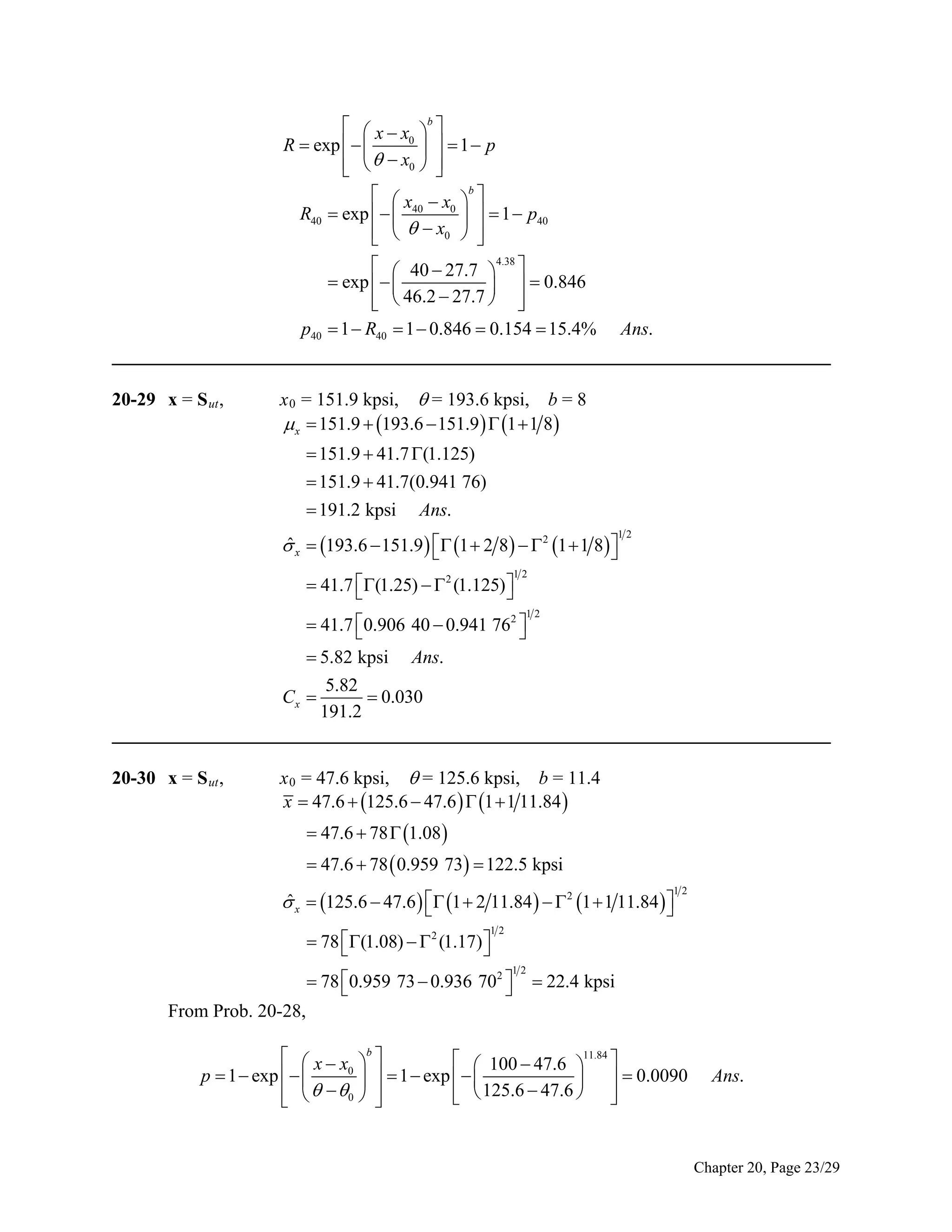   x  x b 
0
R  exp   
   1 p
  x0  
 


  x  x b 
R40  exp    40 0    1  p40
    x0  



  40  27.7  4.38 
 exp   
   0.846
  46.2  27.7  


p40  1  R40  1  0.846  0.154  15.4% Ans.
_____________________________________________________________________________
20-29 x = S ut ,

x 0 = 151.9 kpsi,  = 193.6 kpsi, b = 8
 x  151.9  193.6  151.9   1  1 8
 151.9  41.7 (1.125)
 151.9  41.7(0.941 76)
 191.2 kpsi Ans.
ˆ
 x  193.6  151.9   1  2 8   2 1  1 8 



12

12

 41.7 (1.25)   2 (1.125) 



12

 41.7 0.906 40  0.941 762 



 5.82 kpsi Ans.
5.82
Cx 
 0.030
191.2
_____________________________________________________________________________
20-30 x = S ut ,

x 0 = 47.6 kpsi,  = 125.6 kpsi, b = 11.4
x  47.6  125.6  47.6   1  1 11.84 
 47.6  78  1.08 
 47.6  78  0.959 73  122.5 kpsi
ˆ
 x  125.6  47.6   1  2 11.84    2 1  1 11.84  



12

12

 78 (1.08)   2 (1.17) 



12

 78 0.959 73  0.936 702 



 22.4 kpsi

From Prob. 20-28,
  x  x b 
  100  47.6 11.84 
0
  1  exp   
p  1  exp   

   0.0090
    0  
  125.6  47.6  





Ans.

Chapter 20, Page 23/29

 