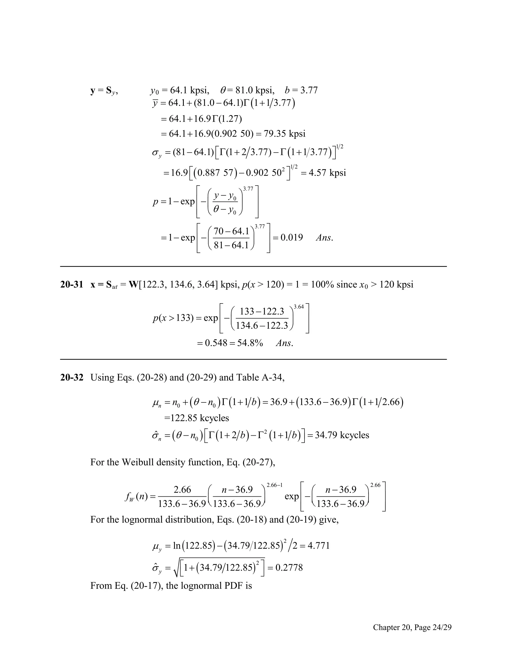 y = Sy,

y 0 = 64.1 kpsi,  = 81.0 kpsi, b = 3.77
y  64.1  (81.0  64.1) 1  1 3.77 
 64.1  16.9 (1.27)
 64.1  16.9(0.902 50)  79.35 kpsi

 y  (81  64.1) (1  2 3.77)   1  1 3.77  



12

 16.9  0.887 57   0.902 502   4.57 kpsi


3.77
  y y  
0
p  1  exp   
 
    y0  


3.77
  70  64.1  
 1  exp   
   0.019 Ans.
  81  64.1  


_____________________________________________________________________________
12

20-31 x = S ut = W[122.3, 134.6, 3.64] kpsi, p(x > 120) = 1 = 100% since x 0 > 120 kpsi
  133  122.3 3.64 
p(x  133)  exp   
 
  134.6  122.3  


 0.548  54.8% Ans.
_____________________________________________________________________________

20-32 Using Eqs. (20-28) and (20-29) and Table A-34,

n  n0    n0   1  1 b   36.9  133.6  36.9   1  1 2.66 
=122.85 kcycles
ˆ
 n    n0   1  2 b    2 1  1 b    34.79 kcycles


For the Weibull density function, Eq. (20-27),
  n  36.9  2.66 
exp   
 
  133.6  36.9  


For the lognormal distribution, Eqs. (20-18) and (20-19) give,
2.66
 n  36.9 
fW (n) 


133.6  36.9  133.6  36.9 

2.66 1

 y  ln 122.85   34.79 122.85 2  4.771
2

2
ˆ
 y  1   34.79 122.85   0.2778


From Eq. (20-17), the lognormal PDF is

Chapter 20, Page 24/29

 