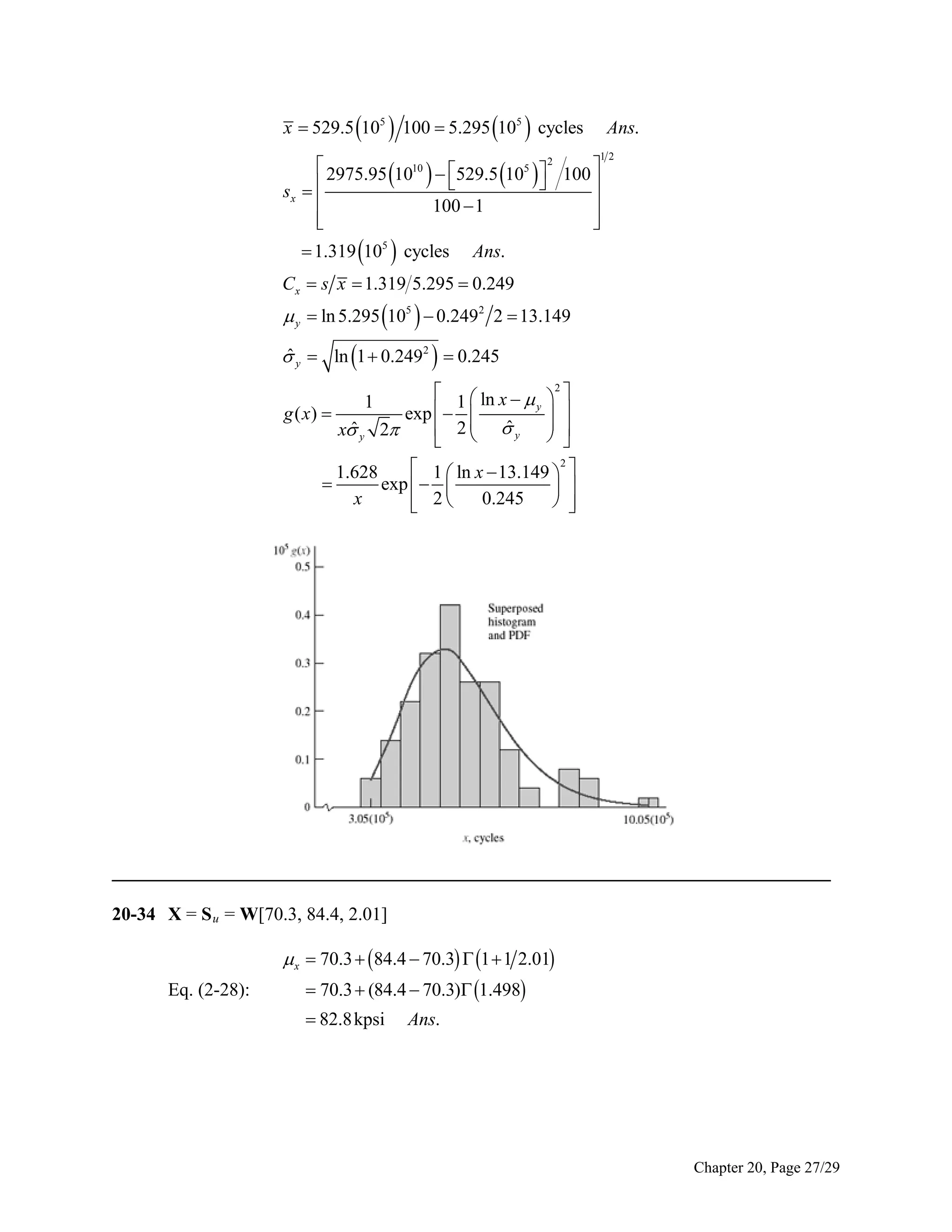 x  529.5 105  100  5.295 105  cycles

Ans.
12

 2975.95 1010  529.5 105  2 100 
    

sx  


100  1




 1.319 105  cycles

Ans.

Cx  s x  1.319 5.295  0.249

 y  ln 5.295 105   0.2492 2  13.149

ˆ
 y  ln 1  0.2492   0.245
g ( x) 

1
ˆ
x y

 1  ln x  
y
exp   
 
ˆy
 2
2







2






 1  ln x  13.149  2 
1.628

exp   
 
x
0.245
 
 2



_____________________________________________________________________________
20-34 X = S u = W[70.3, 84.4, 2.01]

 x  70.3   84.4  70.3  1  1 2.01
Eq. (2-28):

 70.3  (84.4  70.3) 1.498
 82.8 kpsi

Ans.

Chapter 20, Page 27/29

 