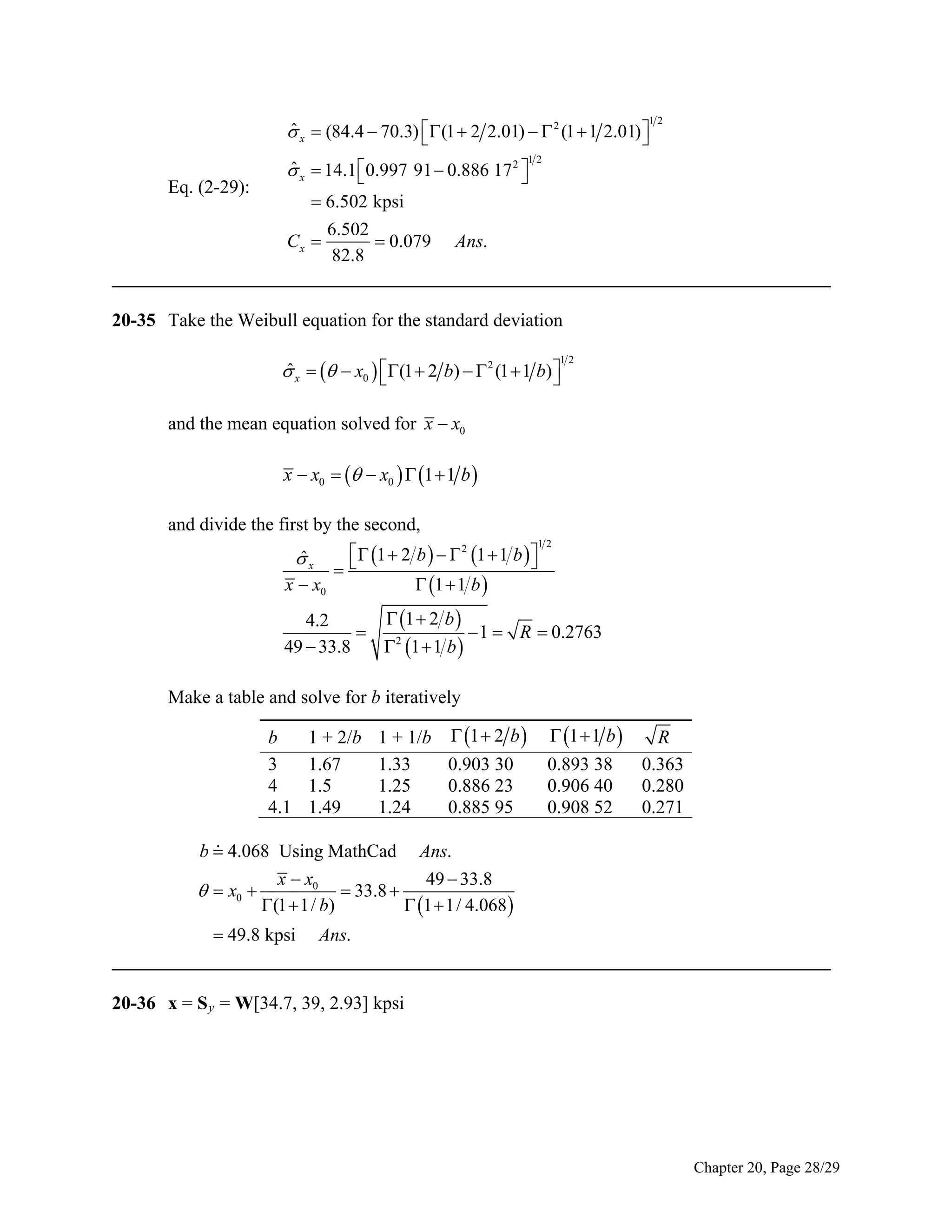 12

ˆ
 x  (84.4  70.3)  (1  2 2.01)   2 (1  1 2.01) 


12

Eq. (2-29):

ˆ
 x  14.1  0.997 91  0.886 17 2 


 6.502 kpsi

6.502
 0.079 Ans.
82.8
_____________________________________________________________________________
Cx 

20-35 Take the Weibull equation for the standard deviation

ˆ
 x    x0  (1  2 b)   2 (1  1 b) 



12

and the mean equation solved for x  x0

x  x0    x0   1  1 b 
and divide the first by the second,
  1  2 b    2 1  1 b  


 1  1 b 
x  x0
ˆ
x

12

 1  2 b 
4.2

 1  R  0.2763
49  33.8
 2 1  1 b 

Make a table and solve for b iteratively
b
3
4
4.1

1 + 2/b
1.67
1.5
1.49

1 + 1/b  1  2 b 
1.33
0.903 30
1.25
0.886 23
1.24
0.885 95

 1  1 b 
0.893 38
0.906 40
0.908 52

R
0.363
0.280
0.271

b  4.068 Using MathCad Ans.
x  x0
49  33.8
 33.8 
  x0 
(1  1/ b)
 1  1/ 4.068 
 49.8 kpsi Ans.
_____________________________________________________________________________

20-36 x = S y = W[34.7, 39, 2.93] kpsi

Chapter 20, Page 28/29

 