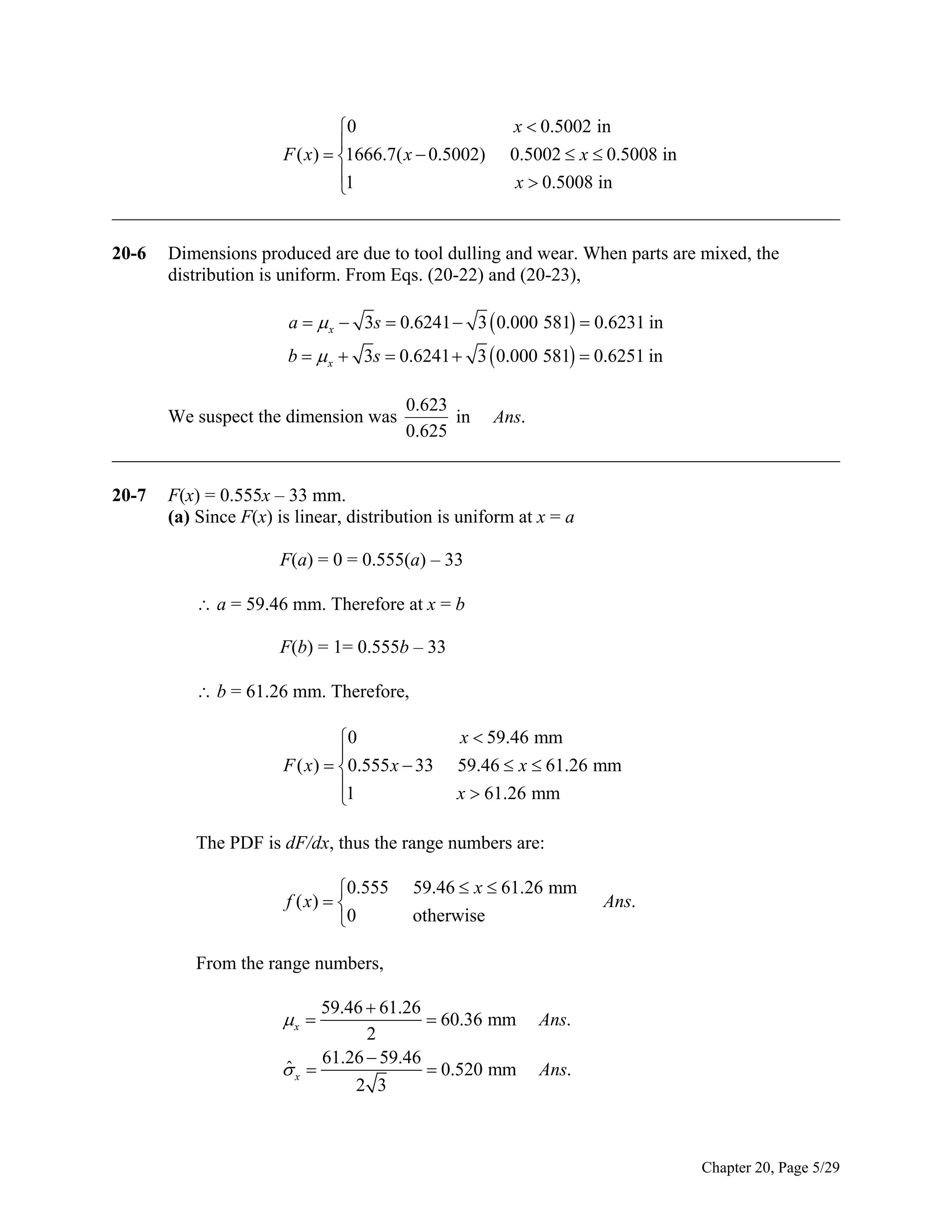 0

F ( x)  1666.7( x  0.5002)
1


x  0.5002 in
0.5002  x  0.5008 in
x  0.5008 in

______________________________________________________________________________
20-6

Dimensions produced are due to tool dulling and wear. When parts are mixed, the
distribution is uniform. From Eqs. (20-22) and (20-23),
a   x  3s  0.6241  3  0.000 581  0.6231 in
b   x  3s  0.6241  3  0.000 581  0.6251 in

0.623
in Ans.
0.625
______________________________________________________________________________

We suspect the dimension was

20-7

F(x) = 0.555x – 33 mm.
(a) Since F(x) is linear, distribution is uniform at x = a
F(a) = 0 = 0.555(a) – 33
 a = 59.46 mm. Therefore at x = b
F(b) = 1= 0.555b – 33
 b = 61.26 mm. Therefore,
0

F ( x)  0.555 x  33
1


x  59.46 mm
59.46  x  61.26 mm
x  61.26 mm

The PDF is dF/dx, thus the range numbers are:
0.555
f ( x)  
0

59.46  x  61.26 mm
otherwise

Ans.

From the range numbers,
59.46  61.26
 60.36 mm
2
61.26  59.46
ˆ
x 
 0.520 mm
2 3

x 

Ans.
Ans.

Chapter 20, Page 5/29

 