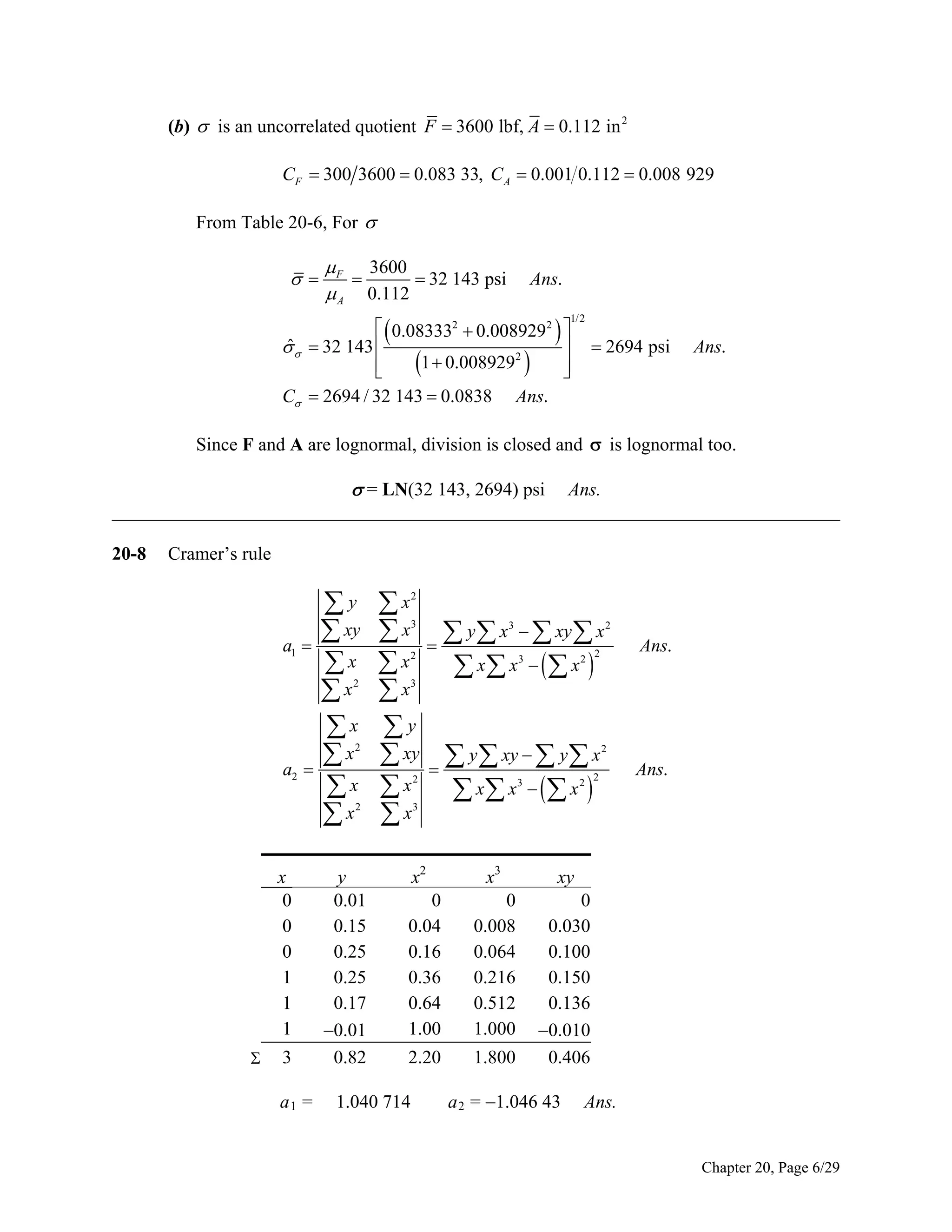 (b)  is an uncorrelated quotient F  3600 lbf, A  0.112 in 2
CF  300 3600  0.083 33, C A  0.001 0.112  0.008 929
From Table 20-6, For 



 F 3600

 32 143 psi
 A 0.112

Ans.

  0.083332  0.0089292  
ˆ

   32 143 

1  0.0089292  


C  2694 / 32 143  0.0838 Ans.

1/2

 2694 psi

Ans.

Since F and A are lognormal, division is closed and  is lognormal too.

 = LN(32 143, 2694) psi

Ans.
______________________________________________________________________________
20-8

Cramer’s rule

a1

y
 xy

x
x
x
x

x
x
2

2

a2

2

x
0
0
0
1
1
1


3
a1 =

y
0.01
0.15
0.25
0.25
0.17
0.01
0.82

x
 x   y  x   xy  x
x
 x x    x 
x
y
 xy   y  xy   y  x
 x  x x    x 
x
2
3

3

2

3

2

2

2

Ans.

3

2

2

3

2

2

Ans.

3

x2

x3

xy

0
0.04
0.16
0.36
0.64
1.00

0
0.008
0.064
0.216
0.512
1.000

2.20

1.800

0
0.030
0.100
0.150
0.136
0.010
0.406

1.040 714

a 2 = 1.046 43

Ans.

Chapter 20, Page 6/29

 