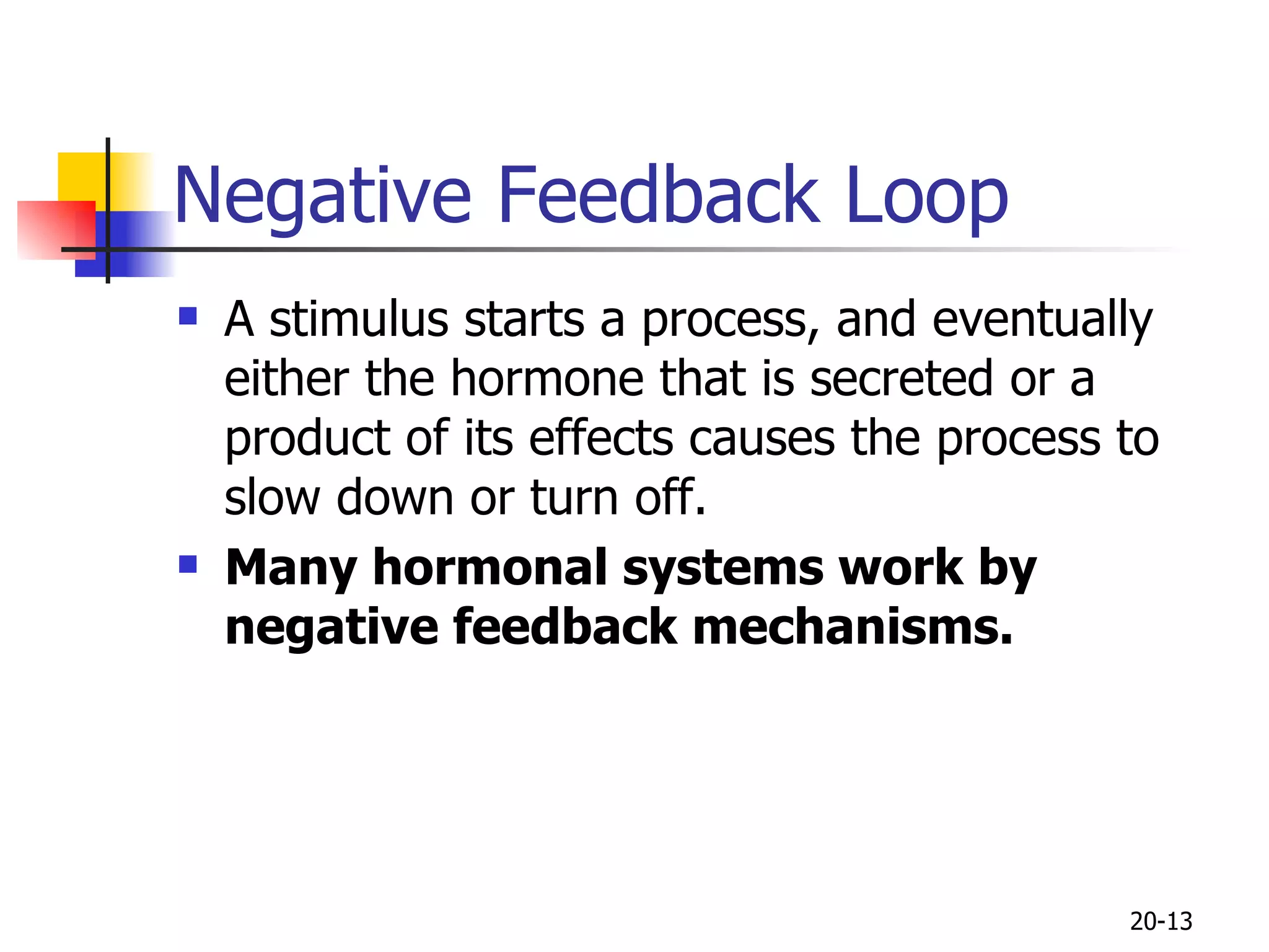 Negative Feedback Loop A stimulus starts a process, and eventually either the hormone that is secreted or a product of its effects causes the process to slow down or turn off.  Many hormonal systems work by negative feedback mechanisms.   20- 