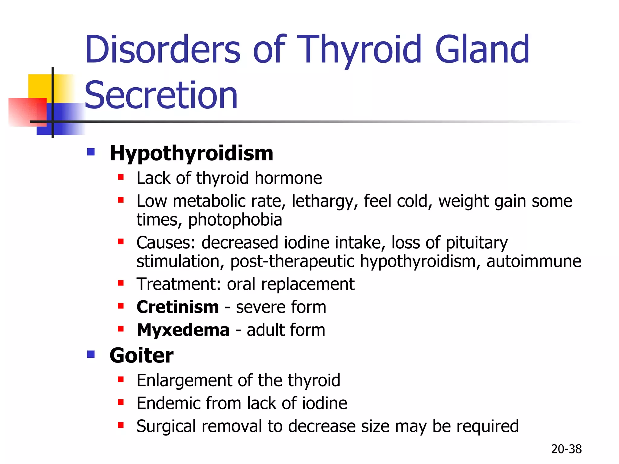 Disorders of Thyroid Gland Secretion Hypothyroidism Lack of thyroid hormone Low metabolic rate, lethargy, feel cold, weight gain some times, photophobia Causes: decreased iodine intake, loss of pituitary stimulation, post-therapeutic hypothyroidism, autoimmune Treatment: oral replacement Cretinism  - severe form Myxedema  - adult form Goiter Enlargement of the thyroid Endemic from lack of iodine Surgical removal to decrease size may be required 20- 