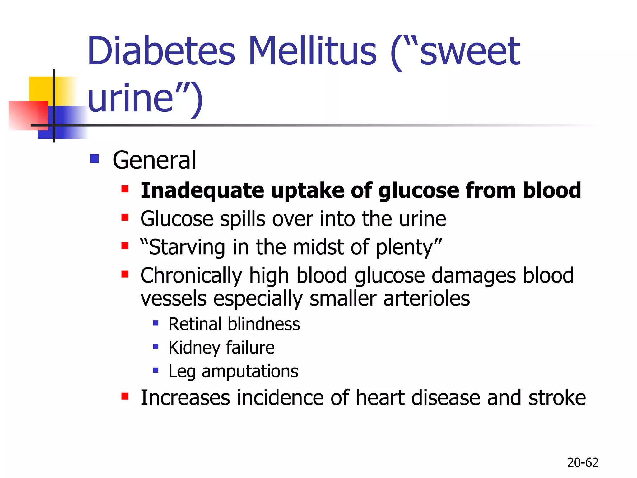 Diabetes Mellitus (“sweet urine”) General Inadequate uptake of glucose from blood Glucose spills over into the urine “ Starving in the midst of plenty” Chronically high blood glucose damages blood vessels especially smaller arterioles Retinal blindness Kidney failure Leg amputations Increases incidence of heart disease and stroke 20- 
