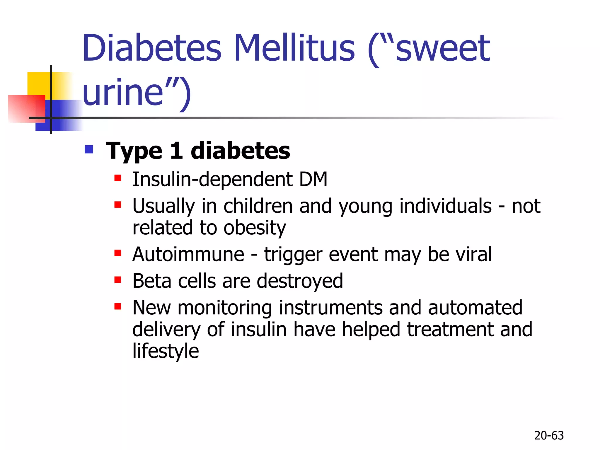 Diabetes Mellitus (“sweet urine”) Type 1 diabetes Insulin-dependent DM Usually in children and young individuals - not related to obesity Autoimmune - trigger event may be viral Beta cells are destroyed New monitoring instruments and automated delivery of insulin have helped treatment and lifestyle 20- 