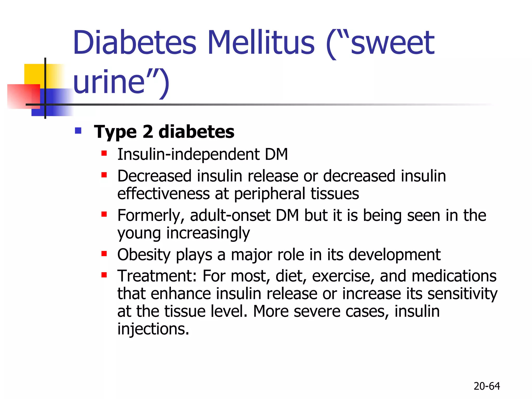 Diabetes Mellitus (“sweet urine”) Type 2 diabetes Insulin-independent DM Decreased insulin release or decreased insulin effectiveness at peripheral tissues Formerly, adult-onset DM but it is being seen in the young increasingly Obesity plays a major role in its development Treatment: For most, diet, exercise, and medications that enhance insulin release or increase its sensitivity at the tissue level. More severe cases, insulin injections.   20- 