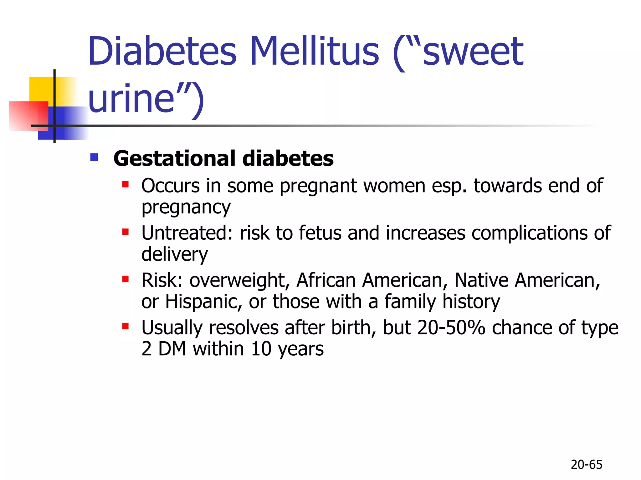Diabetes Mellitus (“sweet urine”) Gestational diabetes Occurs in some pregnant women esp. towards end of pregnancy Untreated: risk to fetus and increases complications of delivery Risk: overweight, African American, Native American, or Hispanic, or those with a family history Usually resolves after birth, but 20-50% chance of type 2 DM within 10 years 20- 