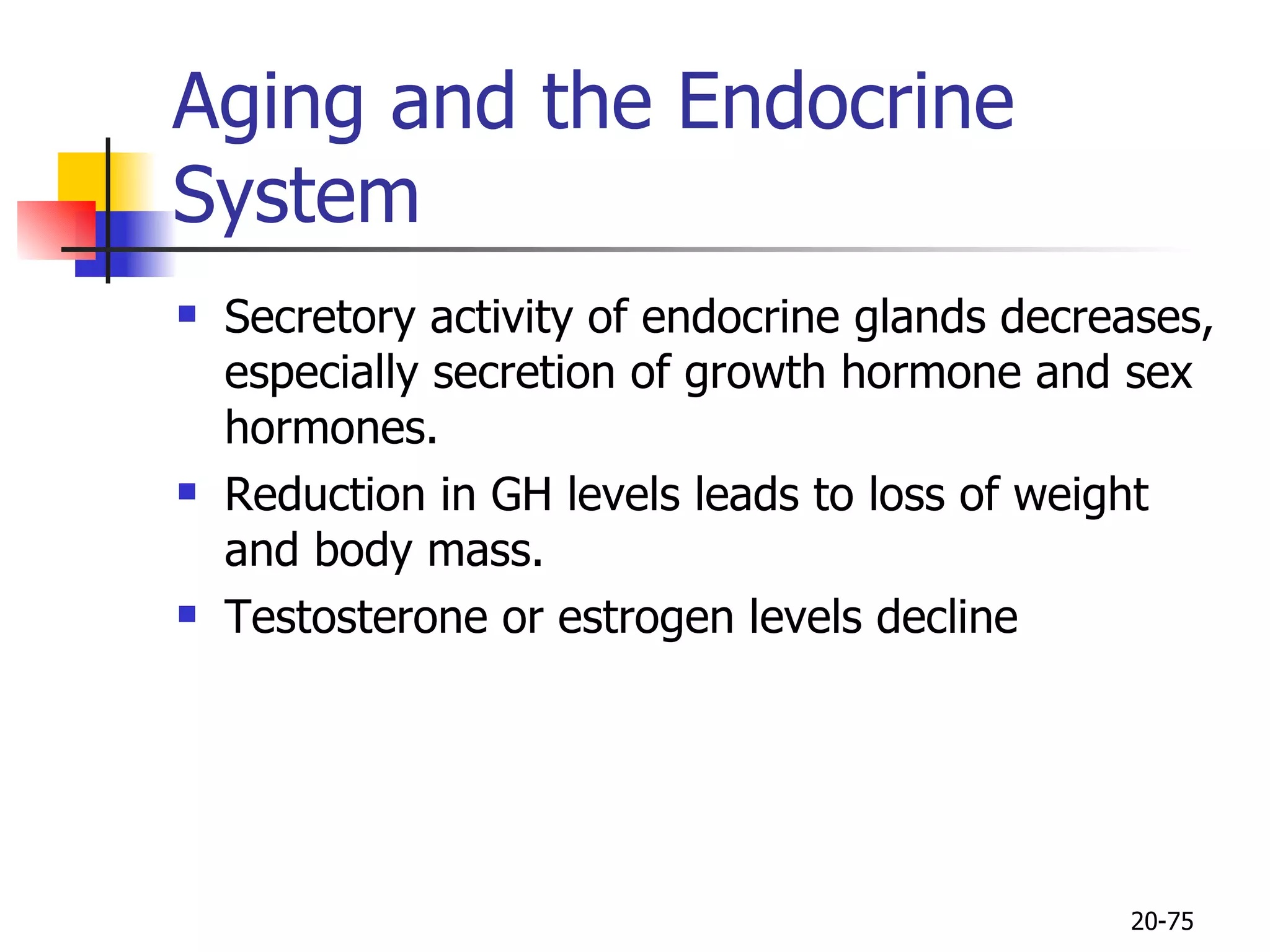 Aging and the Endocrine System  Secretory activity of endocrine glands decreases, especially secretion of growth hormone and sex hormones.  Reduction in GH levels leads to loss of weight and body mass.  Testosterone or estrogen levels decline  20- 