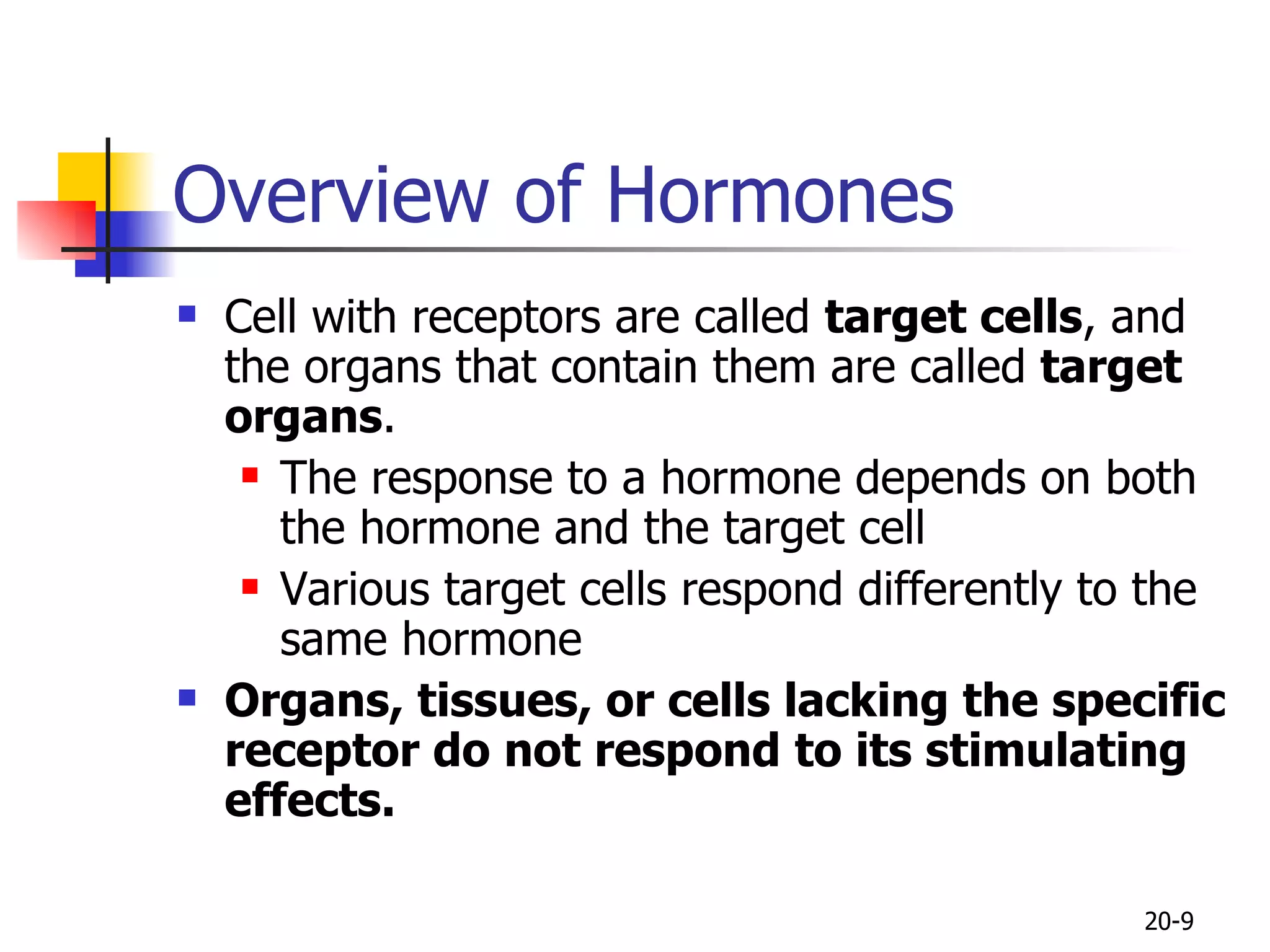 Overview of Hormones  Cell with receptors are called  target cells , and the organs that contain them are called  target organs . The response to a hormone depends on both the hormone and the target cell Various target cells respond differently to the same hormone  Organs, tissues, or cells lacking the specific receptor do not  respond to its stimulating effects.   20- 