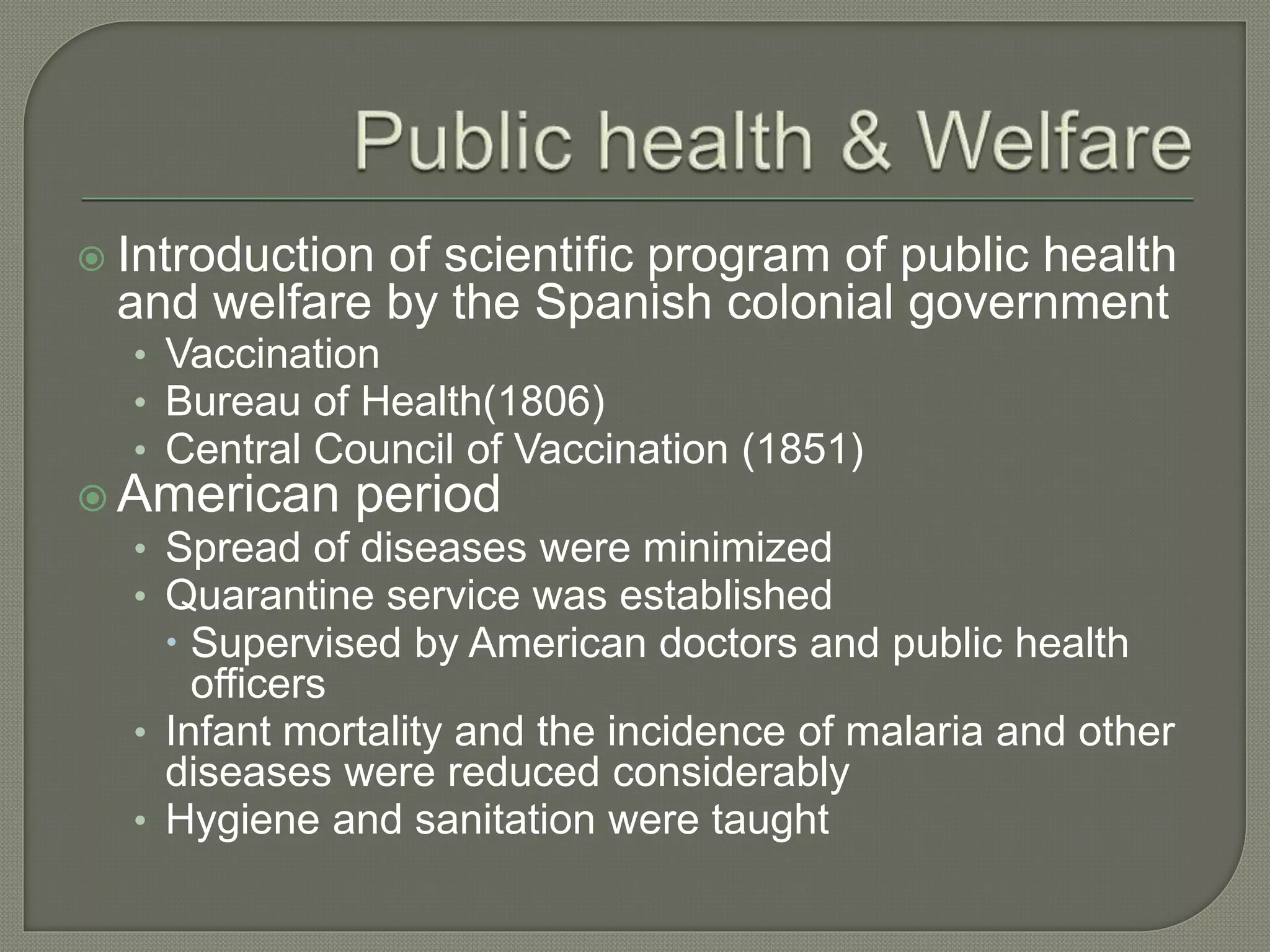  Introduction of scientific program of public health
and welfare by the Spanish colonial government
• Vaccination
• Bureau of Health(1806)
• Central Council of Vaccination (1851)
 American period
• Spread of diseases were minimized
• Quarantine service was established
 Supervised by American doctors and public health
officers
• Infant mortality and the incidence of malaria and other
diseases were reduced considerably
• Hygiene and sanitation were taught
 