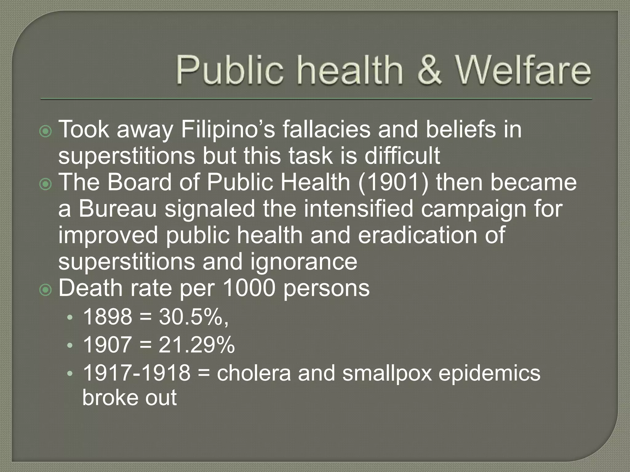  Took away Filipino’s fallacies and beliefs in
superstitions but this task is difficult
 The Board of Public Health (1901) then became
a Bureau signaled the intensified campaign for
improved public health and eradication of
superstitions and ignorance
 Death rate per 1000 persons
• 1898 = 30.5%,
• 1907 = 21.29%
• 1917-1918 = cholera and smallpox epidemics
broke out
 