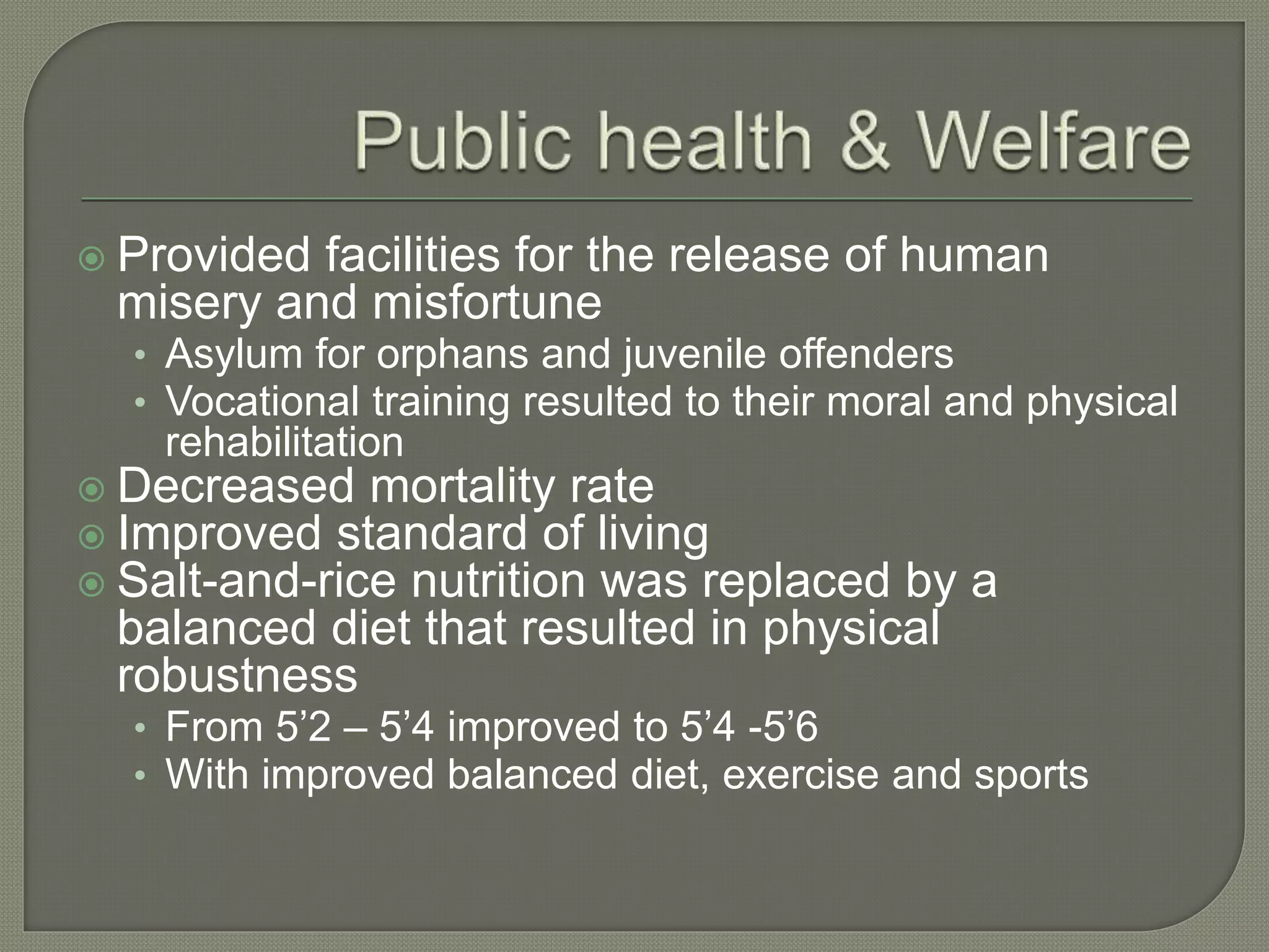  Provided facilities for the release of human
misery and misfortune
• Asylum for orphans and juvenile offenders
• Vocational training resulted to their moral and physical
rehabilitation
 Decreased mortality rate
 Improved standard of living
 Salt-and-rice nutrition was replaced by a
balanced diet that resulted in physical
robustness
• From 5’2 – 5’4 improved to 5’4 -5’6
• With improved balanced diet, exercise and sports
 