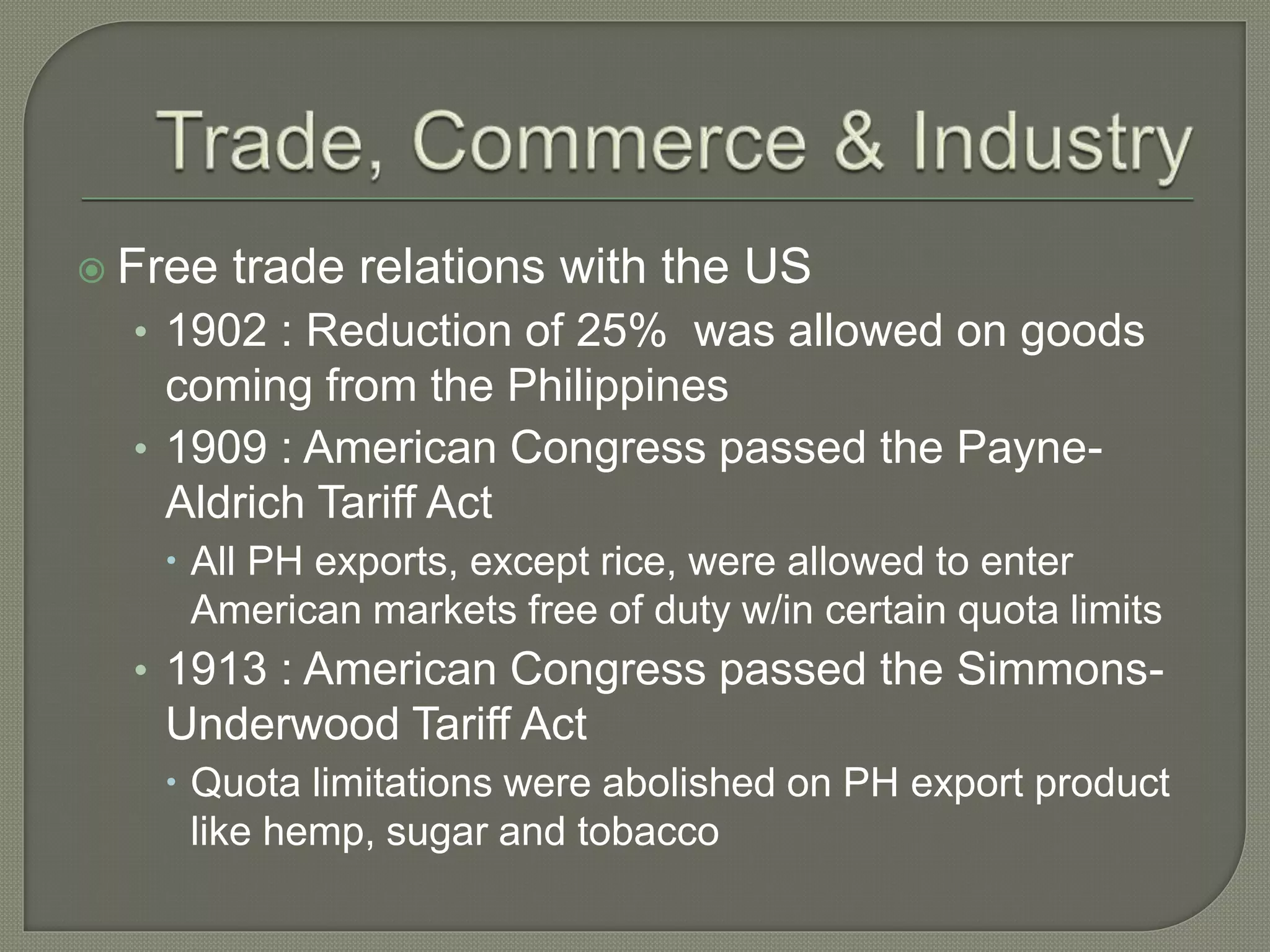  Free trade relations with the US
• 1902 : Reduction of 25% was allowed on goods
coming from the Philippines
• 1909 : American Congress passed the Payne-
Aldrich Tariff Act
 All PH exports, except rice, were allowed to enter
American markets free of duty w/in certain quota limits
• 1913 : American Congress passed the Simmons-
Underwood Tariff Act
 Quota limitations were abolished on PH export product
like hemp, sugar and tobacco
 