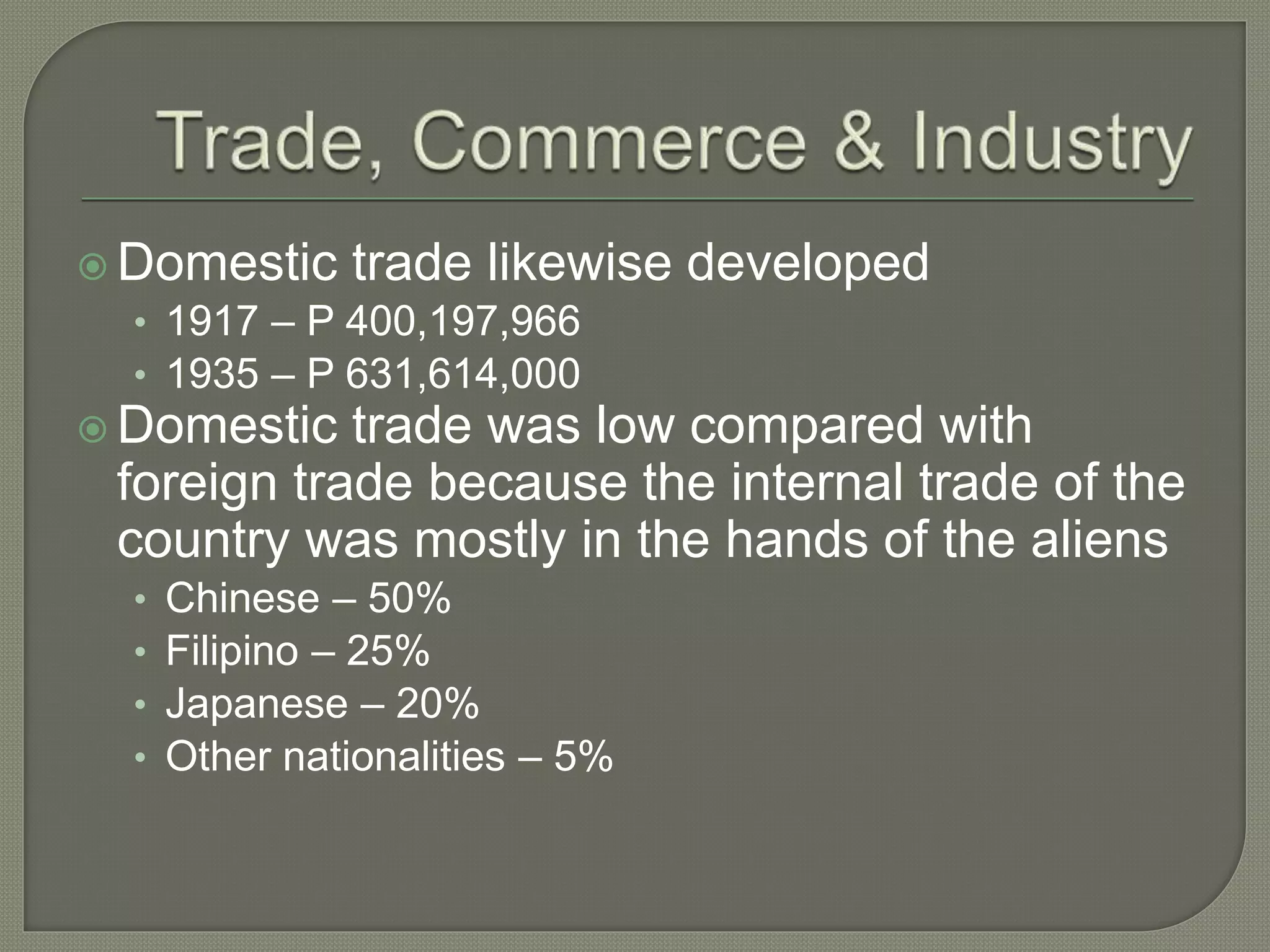  Domestic trade likewise developed
• 1917 – P 400,197,966
• 1935 – P 631,614,000
 Domestic trade was low compared with
foreign trade because the internal trade of the
country was mostly in the hands of the aliens
• Chinese – 50%
• Filipino – 25%
• Japanese – 20%
• Other nationalities – 5%
 