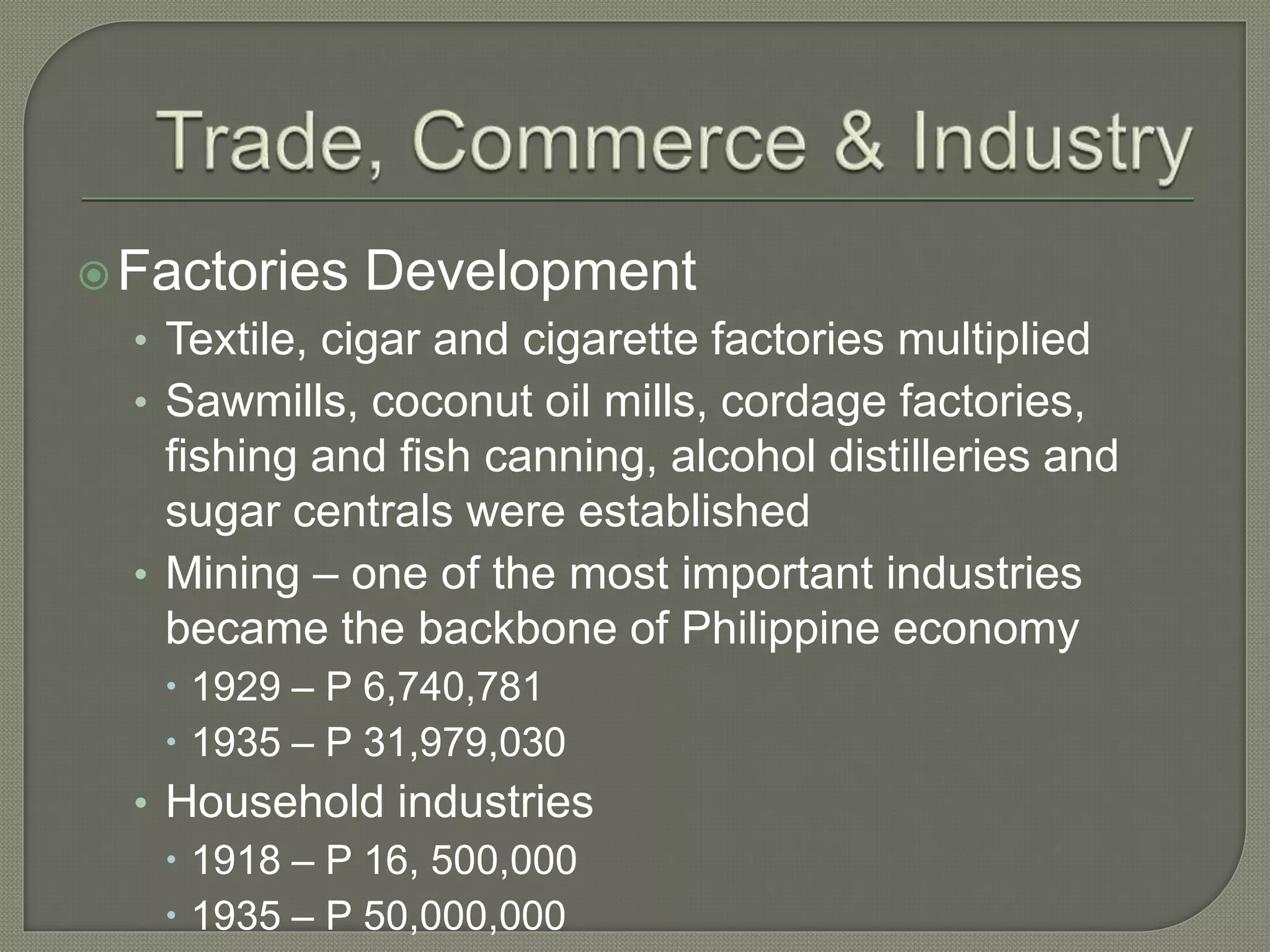 Factories Development
• Textile, cigar and cigarette factories multiplied
• Sawmills, coconut oil mills, cordage factories,
fishing and fish canning, alcohol distilleries and
sugar centrals were established
• Mining – one of the most important industries
became the backbone of Philippine economy
 1929 – P 6,740,781
 1935 – P 31,979,030
• Household industries
 1918 – P 16, 500,000
 1935 – P 50,000,000
 