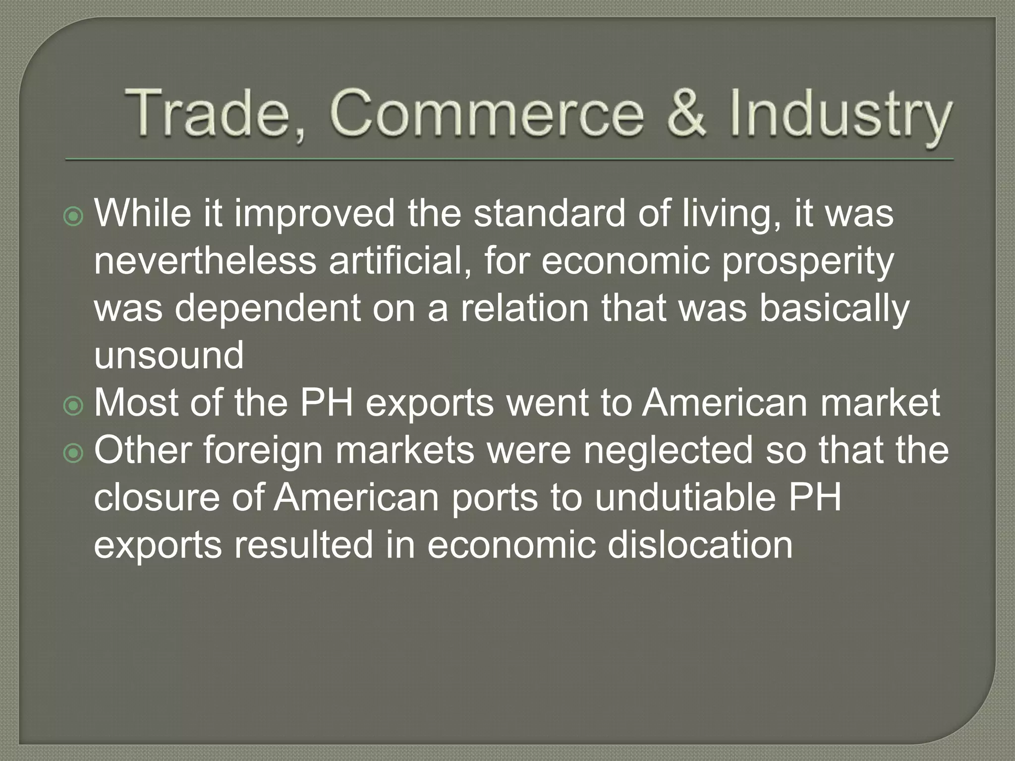  While it improved the standard of living, it was
nevertheless artificial, for economic prosperity
was dependent on a relation that was basically
unsound
 Most of the PH exports went to American market
 Other foreign markets were neglected so that the
closure of American ports to undutiable PH
exports resulted in economic dislocation
 