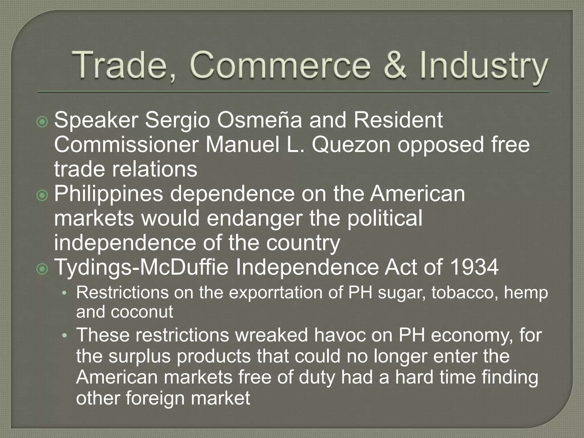  Speaker Sergio Osmeña and Resident
Commissioner Manuel L. Quezon opposed free
trade relations
 Philippines dependence on the American
markets would endanger the political
independence of the country
 Tydings-McDuffie Independence Act of 1934
• Restrictions on the exporrtation of PH sugar, tobacco, hemp
and coconut
• These restrictions wreaked havoc on PH economy, for
the surplus products that could no longer enter the
American markets free of duty had a hard time finding
other foreign market
 