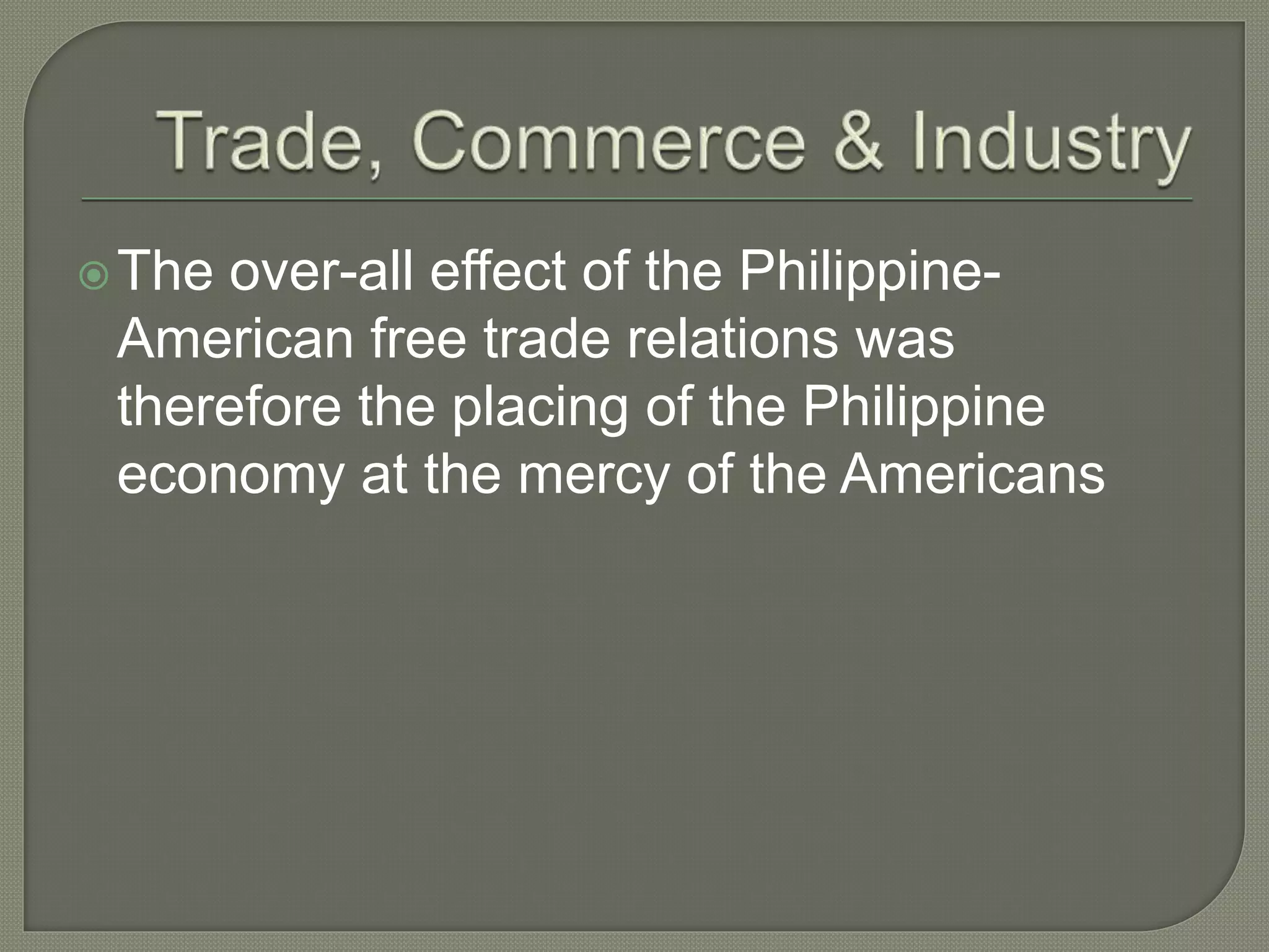 The over-all effect of the Philippine-
American free trade relations was
therefore the placing of the Philippine
economy at the mercy of the Americans
 