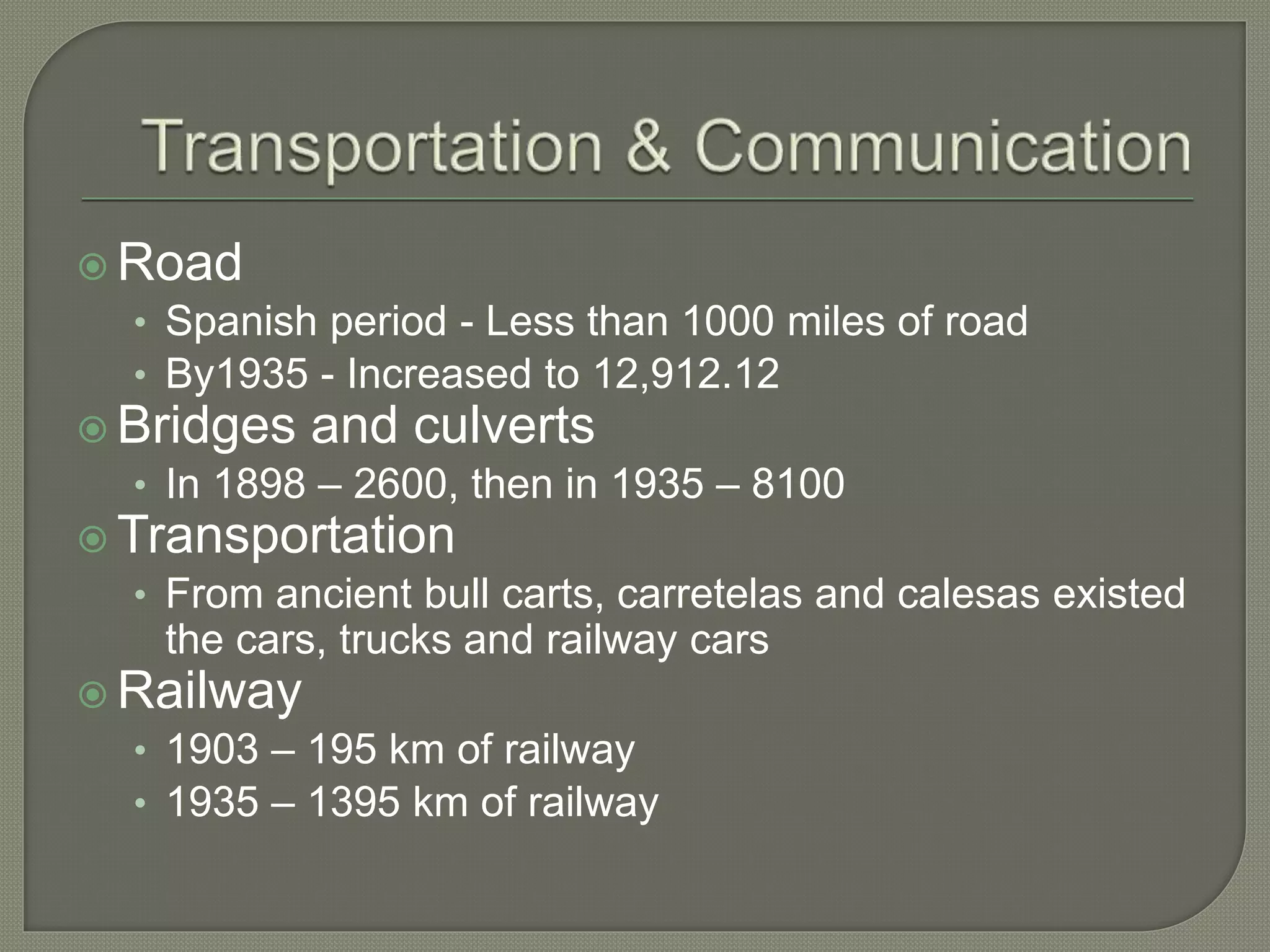  Road
• Spanish period - Less than 1000 miles of road
• By1935 - Increased to 12,912.12
 Bridges and culverts
• In 1898 – 2600, then in 1935 – 8100
 Transportation
• From ancient bull carts, carretelas and calesas existed
the cars, trucks and railway cars
 Railway
• 1903 – 195 km of railway
• 1935 – 1395 km of railway
 