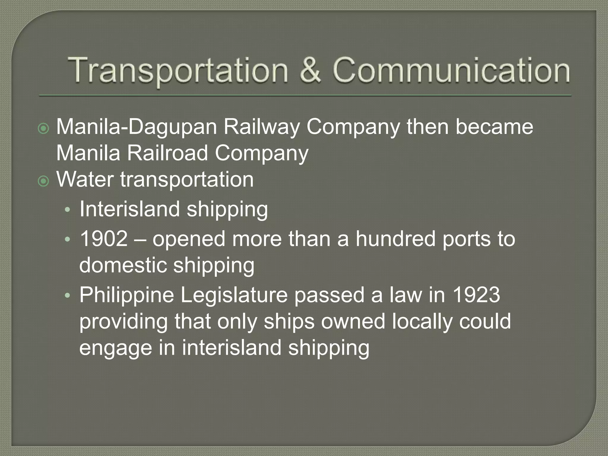  Manila-Dagupan Railway Company then became
Manila Railroad Company
 Water transportation
• Interisland shipping
• 1902 – opened more than a hundred ports to
domestic shipping
• Philippine Legislature passed a law in 1923
providing that only ships owned locally could
engage in interisland shipping
 