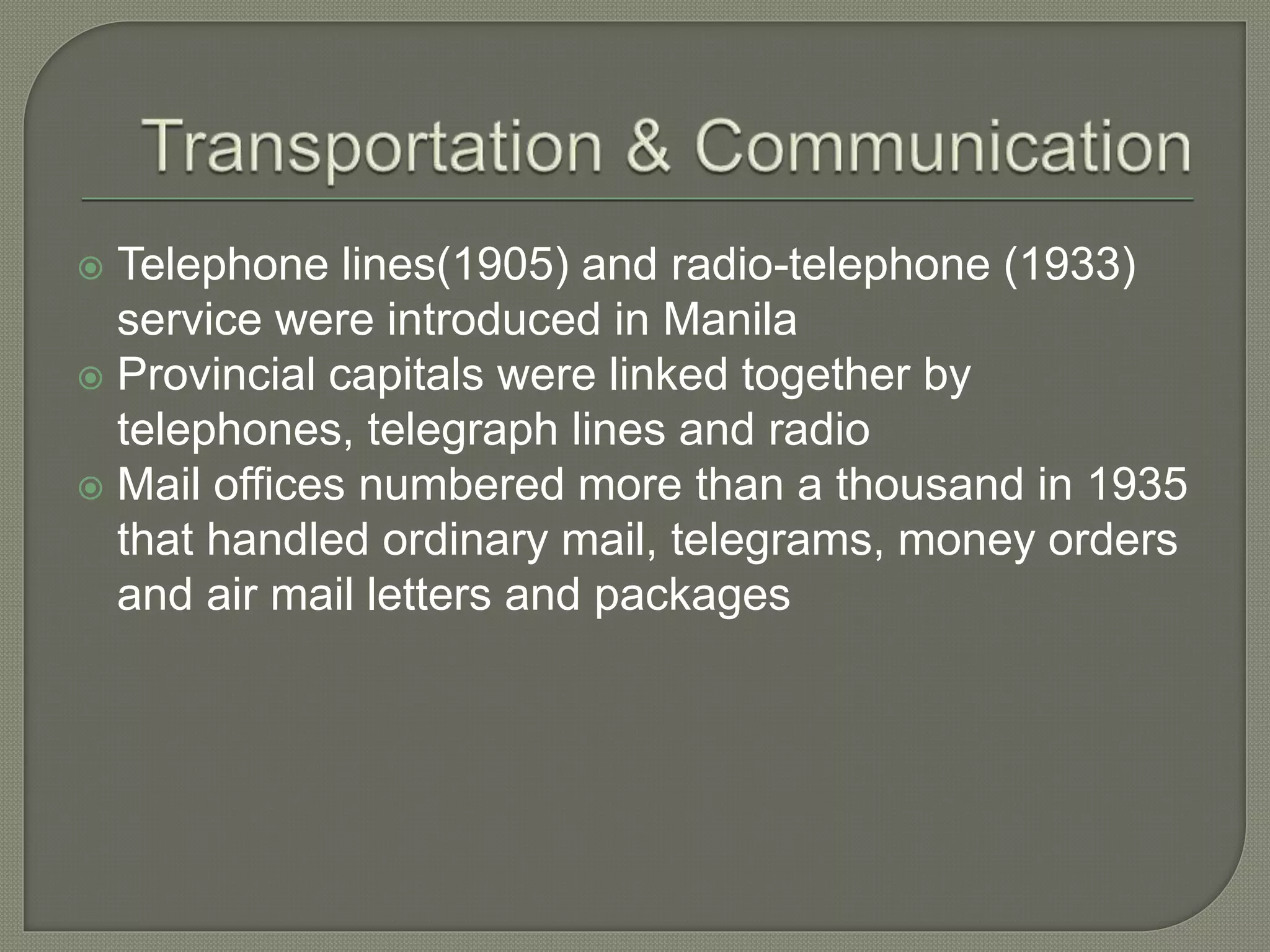  Telephone lines(1905) and radio-telephone (1933)
service were introduced in Manila
 Provincial capitals were linked together by
telephones, telegraph lines and radio
 Mail offices numbered more than a thousand in 1935
that handled ordinary mail, telegrams, money orders
and air mail letters and packages
 