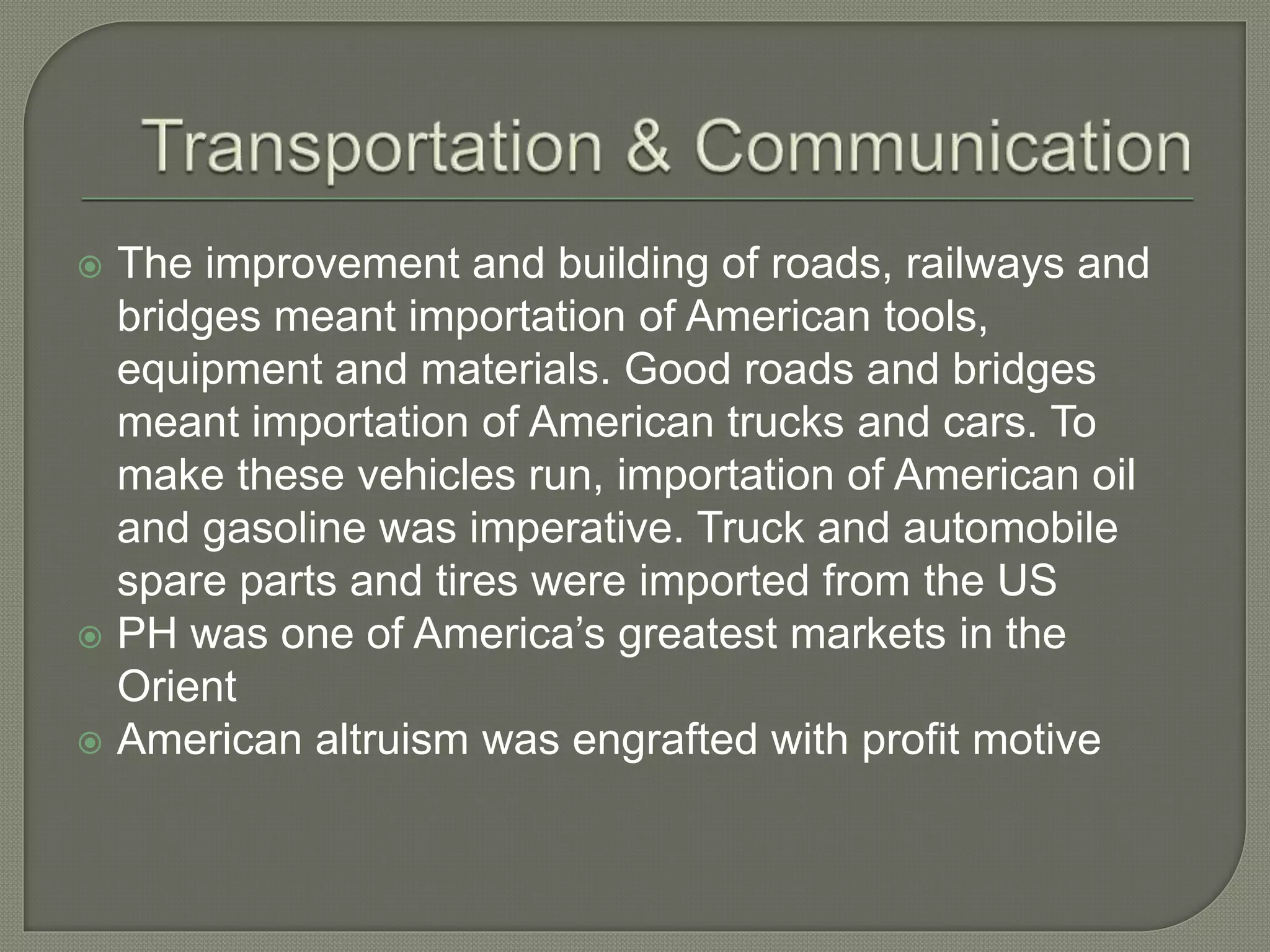  The improvement and building of roads, railways and
bridges meant importation of American tools,
equipment and materials. Good roads and bridges
meant importation of American trucks and cars. To
make these vehicles run, importation of American oil
and gasoline was imperative. Truck and automobile
spare parts and tires were imported from the US
 PH was one of America’s greatest markets in the
Orient
 American altruism was engrafted with profit motive
 