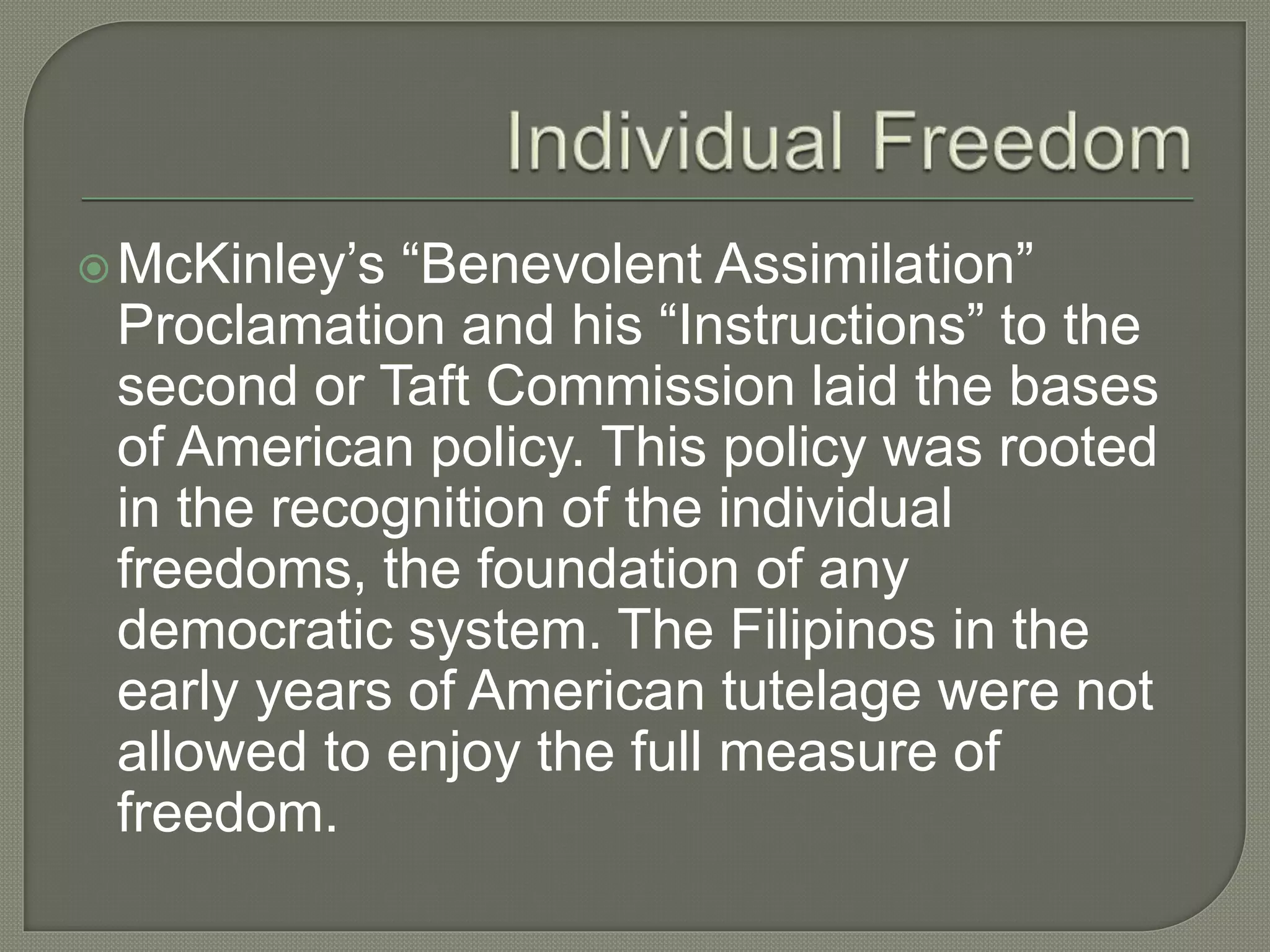 McKinley’s “Benevolent Assimilation”
Proclamation and his “Instructions” to the
second or Taft Commission laid the bases
of American policy. This policy was rooted
in the recognition of the individual
freedoms, the foundation of any
democratic system. The Filipinos in the
early years of American tutelage were not
allowed to enjoy the full measure of
freedom.
 