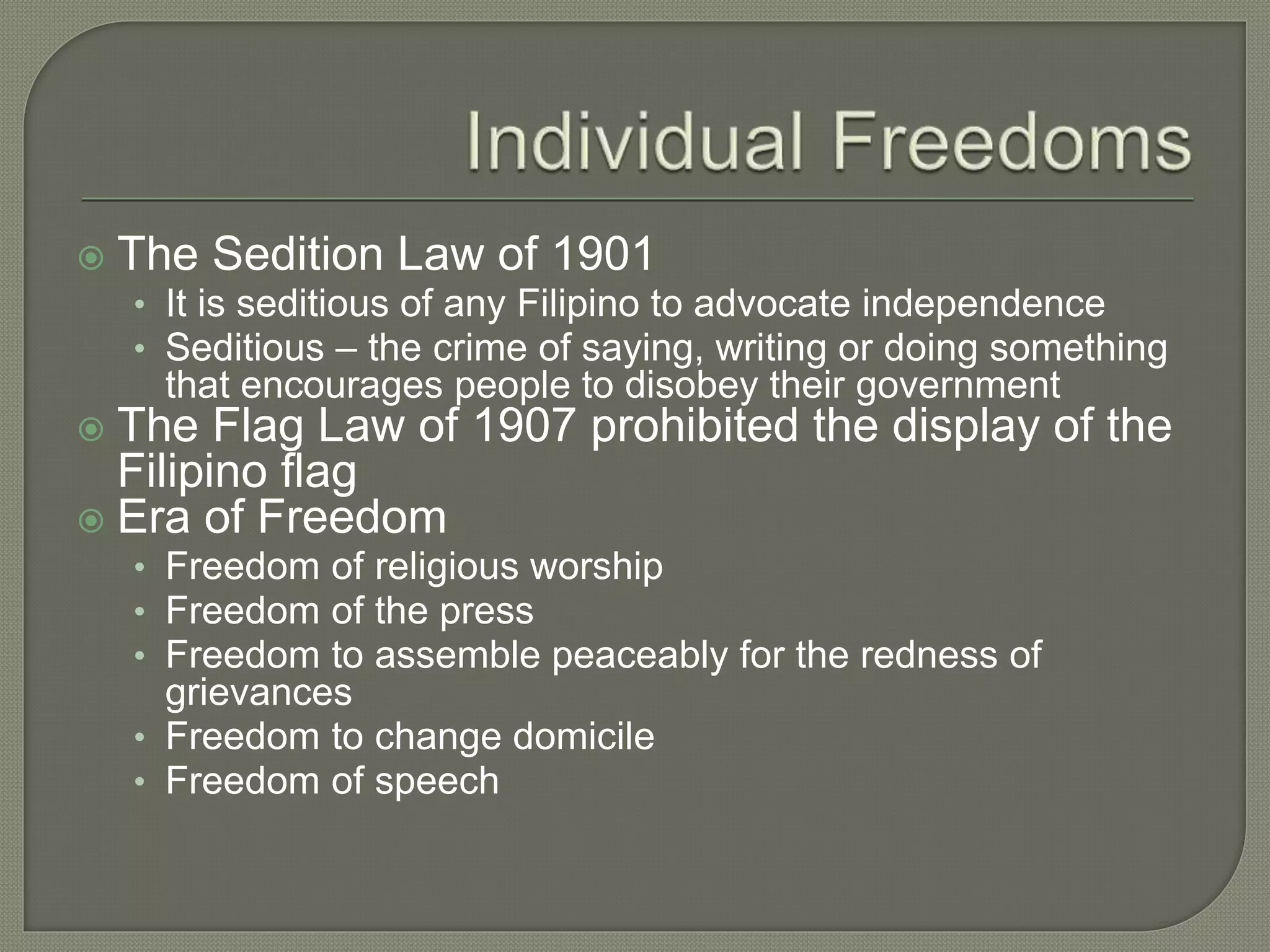  The Sedition Law of 1901
• It is seditious of any Filipino to advocate independence
• Seditious – the crime of saying, writing or doing something
that encourages people to disobey their government
 The Flag Law of 1907 prohibited the display of the
Filipino flag
 Era of Freedom
• Freedom of religious worship
• Freedom of the press
• Freedom to assemble peaceably for the redness of
grievances
• Freedom to change domicile
• Freedom of speech
 