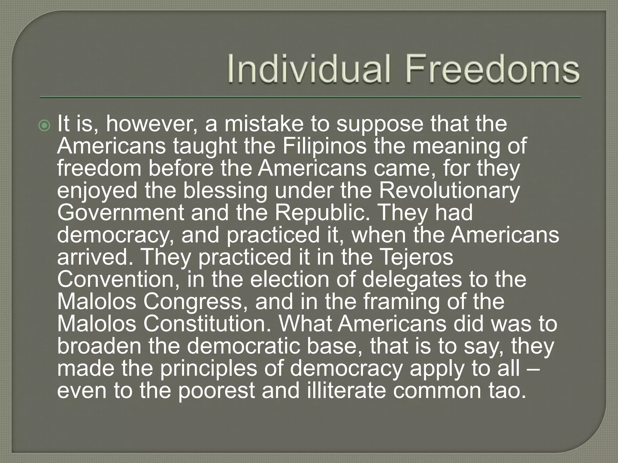  It is, however, a mistake to suppose that the
Americans taught the Filipinos the meaning of
freedom before the Americans came, for they
enjoyed the blessing under the Revolutionary
Government and the Republic. They had
democracy, and practiced it, when the Americans
arrived. They practiced it in the Tejeros
Convention, in the election of delegates to the
Malolos Congress, and in the framing of the
Malolos Constitution. What Americans did was to
broaden the democratic base, that is to say, they
made the principles of democracy apply to all –
even to the poorest and illiterate common tao.
 